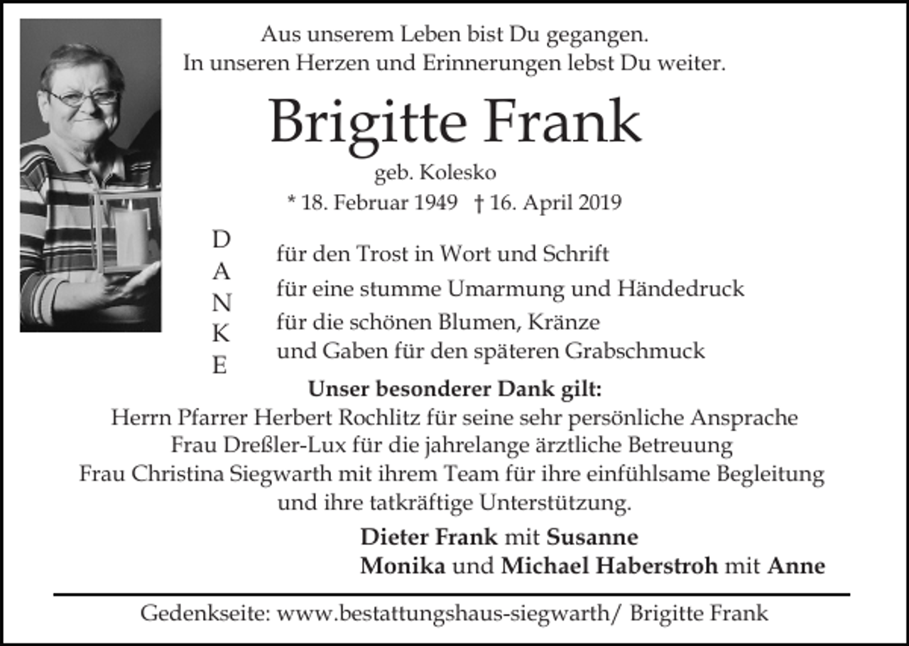 <p>Aus unserem Leben bist Du gegangen.<br />In unseren Herzen und Erinnerungen lebst Du weiter.</p><p>Brigitte Frank<br />geb. Kolesko<br />* 18. Februar 1949 † 16. April 2019</p><p>D<br />A<br />N<br />K<br />E</p><p>für den Trost in Wort und Schrift<br />für eine stumme Umarmung und Händedruck<br />für die schönen Blumen, Kränze<br />und Gaben für den späteren Grabschmuck</p><p>Unser besonderer Dank gilt:<br />Herrn Pfarrer Herbert Rochlitz für seine sehr persönliche Ansprache<br />Frau Dreßler-Lux für die jahrelange ärztliche Betreuung<br />Frau Christina Siegwarth mit ihrem Team für ihre einfühlsame Begleitung<br />und ihre tatkräftige Unterstützung.</p><p>Dieter Frank mit Susanne<br />Monika und Michael Haberstroh mit Anne<br />Gedenkseite: www.bestattungshaus-siegwarth/ Brigitte Frank</p>