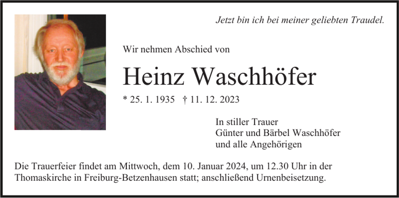<p>Jetzt bin ich bei meiner geliebten Traudel.<br />Wir nehmen Abschied von</p><p>Heinz Waschhöfer<br />* 25. 1. 1935 † 11. 12. 2023<br />In stiller Trauer<br />Günter und Bärbel Waschhöfer<br />und alle Angehörigen<br />Die Trauerfeier findet am Mittwoch, dem 10. Januar 2024, um 12.30 Uhr in der<br />Thomaskirche in Freiburg-Betzenhausen statt; anschließend Urnenbeisetzung.</p>