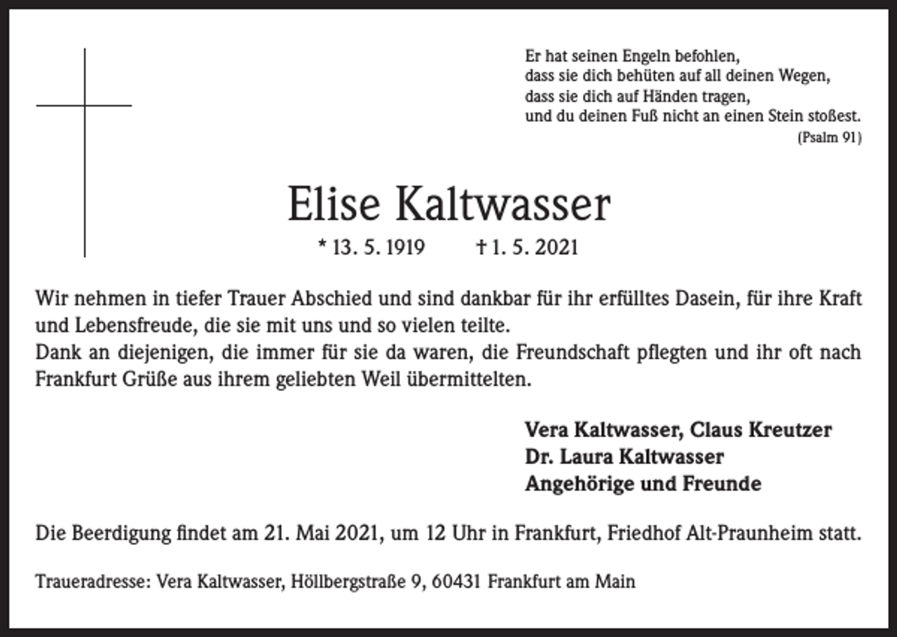 <p>Er hat seinen Engeln befohlen,<br />dass sie dich behüten auf all deinen Wegen,<br />dass sie dich auf Händen tragen,<br />und du deinen Fuß nicht an einen Stein stoßest.</p><p>(Psalm 91)</p><p>Elise Kaltwasser<br />* 13. 5. 1919</p><p>† 1. 5. 2021</p><p>Wir nehmen in tiefer Trauer Abschied und sind dankbar für ihr erfülltes Dasein, für ihre Kraft<br />und Lebensfreude, die sie mit uns und so vielen teilte.<br />Dank an diejenigen, die immer für sie da waren, die Freundschaft pflegten und ihr oft nach<br />Frankfurt Grüße aus ihrem geliebten Weil übermittelten.<br />Vera Kaltwasser, Claus Kreutzer<br />Dr. Laura Kaltwasser<br />Angehörige und Freunde<br />Die Beerdigung findet am 21. Mai 2021, um 12 Uhr in Frankfurt, Friedhof Alt-Praunheim statt.<br />Traueradresse: Vera Kaltwasser, Höllbergstraße 9, 60431 Frankfurt am Main</p>