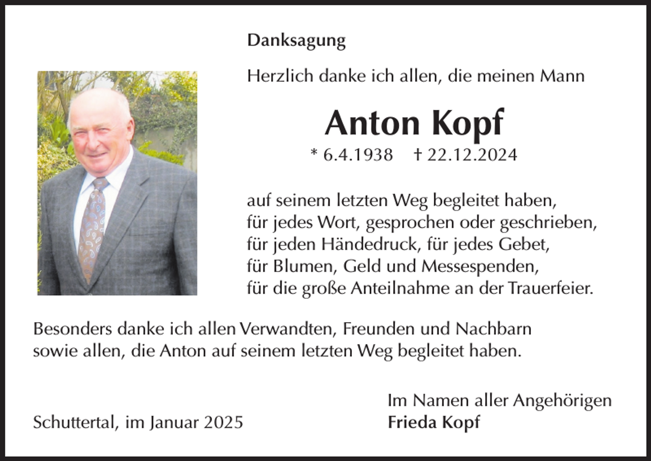 <p>Danksagung<br />Herzlich danke ich allen, die meinen Mann</p><p>Anton Kopf<br />* 6.4.1938</p><p>† 22.12.2024</p><p>auf seinem letzten Weg begleitet haben,<br />für jedes Wort, gesprochen oder geschrieben,<br />für jeden Händedruck, für jedes Gebet,<br />für Blumen, Geld und Messespenden,<br />für die große Anteilnahme an der Trauerfeier.<br />Besonders danke ich allen Verwandten, Freunden und Nachbarn<br />sowie allen, die Anton auf seinem letzten Weg begleitet haben.</p><p>Schuttertal, im Januar 2025</p><p>Im Namen aller Angehörigen<br />Frieda Kopf</p>
