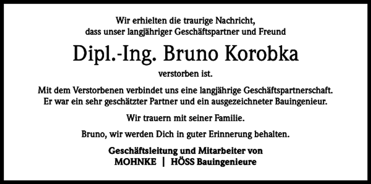 <p>Wir erhielten die traurige Nachricht,<br />dass unser langjähriger Geschäftspartner und Freund</p><p>Dipl.-Ing. Bruno Korobka<br />verstorben ist.<br />Mit dem Verstorbenen verbindet uns eine langjährige Geschäftspartnerschaft.<br />Er war ein sehr geschätzter Partner und ein ausgezeichneter Bauingenieur.<br />Wir trauern mit seiner Familie.<br />Bruno, wir werden Dich in guter Erinnerung behalten.<br />Geschäftsleitung und Mitarbeiter von<br />MOHNKE | HÖSS Bauingenieure</p>