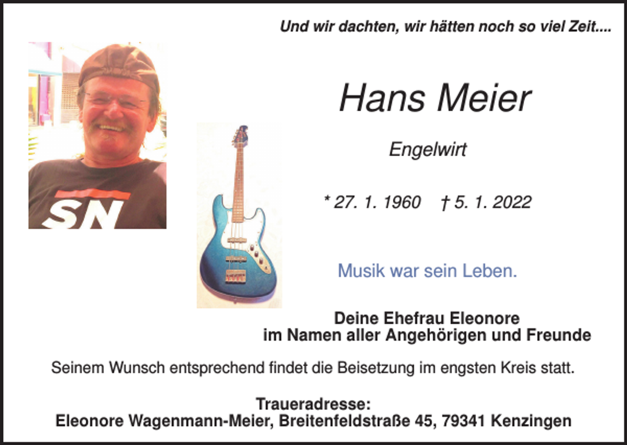 <p>Und wir dachten, wir hätten noch so viel Zeit....</p><p>Hans Meier<br />Engelwirt<br />* 27. 1. 1960</p><p>† 5. 1. 2022</p><p>Musik war sein Leben.<br />Deine Ehefrau Eleonore<br />im Namen aller Angehörigen und Freunde<br />Seinem Wunsch entsprechend findet die Beisetzung im engsten Kreis statt.</p><p>Traueradresse:<br />Eleonore Wagenmann-Meier, Breitenfeldstraße 45, 79341 Kenzingen</p>
