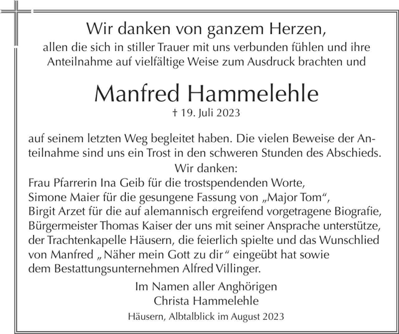 <p>Wir danken von ganzem Herzen,<br />allen die sich in stiller Trauer mit uns verbunden fühlen und ihre<br />Anteilnahme auf vielfältige Weise zum Ausdruck brachten und</p><p>Manfred Hammelehle<br />† 19. Juli 2023</p><p>auf seinem letzten Weg begleitet haben. Die vielen Beweise der Anteilnahme sind uns ein Trost in den schweren Stunden des Abschieds.<br />Wir danken:<br />Frau Pfarrerin Ina Geib für die trostspendenden Worte,<br />Simone Maier für die gesungene Fassung von „Major Tom“,<br />Birgit Arzet für die auf alemannisch ergreifend vorgetragene Biografie,<br />Bürgermeister Thomas Kaiser der uns mit seiner Ansprache unterstütze,<br />der Trachtenkapelle Häusern, die feierlich spielte und das Wunschlied<br />von Manfred „ Näher mein Gott zu dir “ eingeübt hat sowie<br />dem Bestattungsunternehmen Alfred Villinger.<br />Im Namen aller Anghörigen<br />Christa Hammelehle<br />Häusern, Albtalblick im August 2023</p>