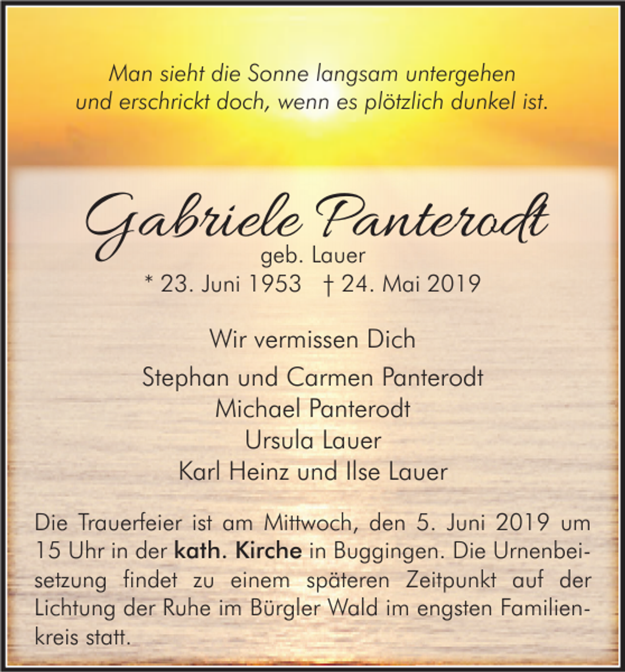 <p>Man sieht die Sonne langsam untergehen<br />und erschrickt doch, wenn es plötzlich dunkel ist.</p><p>Gabriele Panterodt<br />geb. Lauer<br />* 23. Juni 1953 † 24. Mai 2019</p><p>Wir vermissen Dich<br />Stephan und Carmen Panterodt<br />Michael Panterodt<br />Ursula Lauer<br />Karl Heinz und Ilse Lauer<br />Die Trauerfeier ist am Mittwoch, den 5. Juni 2019 um<br />15 Uhr in der kath. Kirche in Buggingen. Die Urnenbeisetzung findet zu einem späteren Zeitpunkt auf der<br />Lichtung der Ruhe im Bürgler Wald im engsten Familienkreis statt.</p>