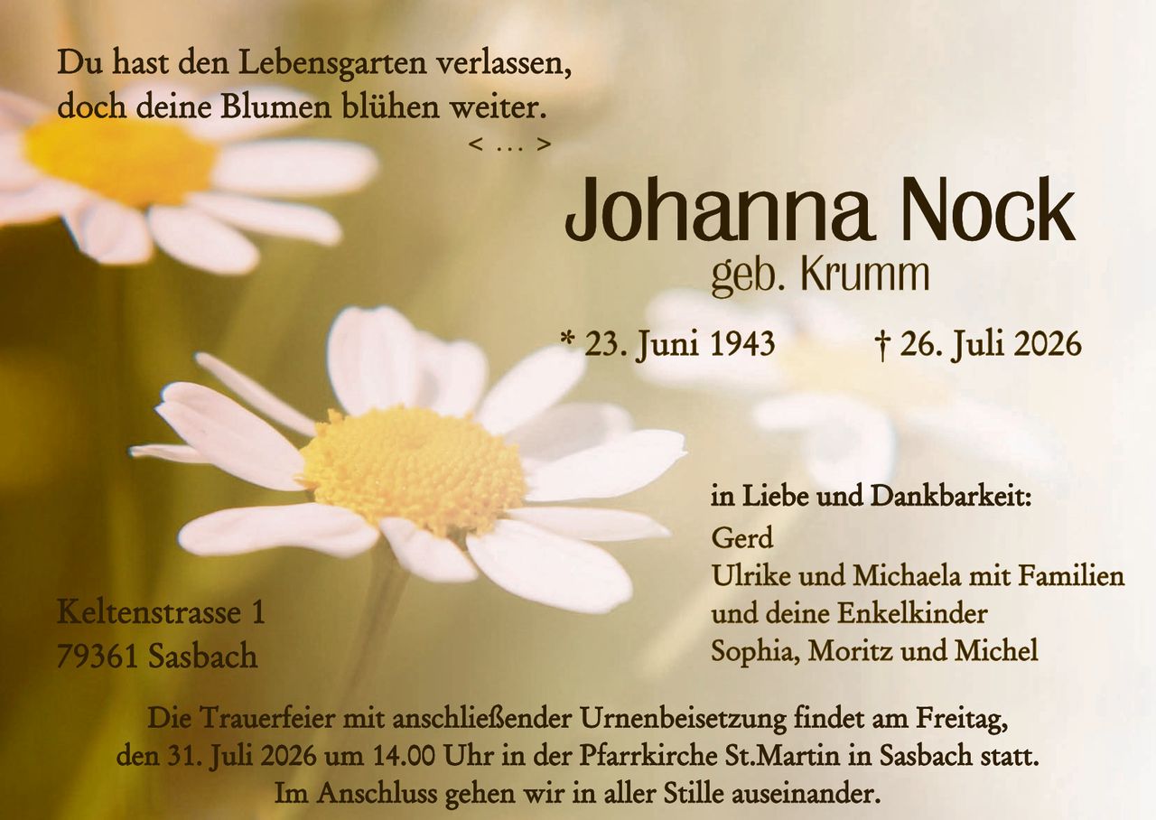 <p>Du hast den Lebensgarten verlassen, doch deine Blumen blühen weiter.</p>

<p><strong>Johanna Nock</strong><br>geb. Krumm</p>

<p>* 23. Juni 1943   † 26. Juli 2026</p>

<p>in Liebe und Dankbarkeit:<br>
Gerd<br>
Ulrike und Michaela mit Familien<br>
und deine Enkelkinder<br>
Sophia, Moritz und Michel</p>

<p>Keltenstrasse 1<br>
79361 Sasbach</p>

<p>Die Trauerfeier mit anschließender Urnenbeisetzung findet am Freitag, den 31. Juli 2026 um 14.00 Uhr in der Pfarrkirche St.Martin in Sasbach statt.<br>
Im Anschluss gehen wir in aller Stille auseinander.</p>