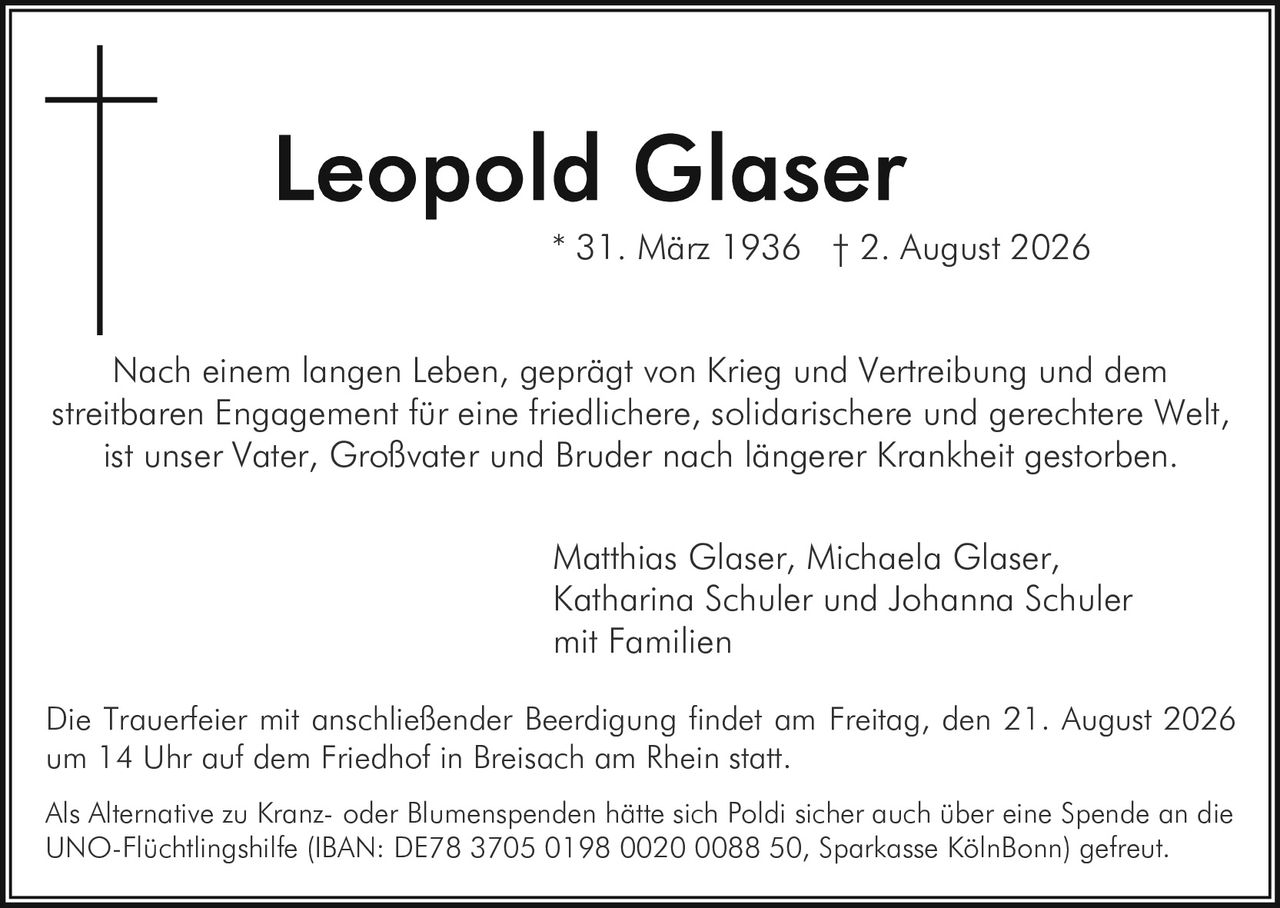 <p>* 31. März 1936  † 2. August 2026</p>

<p>Nach einem langen Leben, geprägt von Krieg und Vertreibung und dem streitbaren Engagement für eine friedlichere, solidarischere und gerechtere Welt, ist unser Vater, Großvater und Bruder nach längerer Krankheit gestorben.</p>

<p>Matthias Glaser, Michaela Glaser, Katharina Schuler und Johanna Schuler mit Familien</p>

<p>Die Trauerfeier mit anschließender Beerdigung findet am Freitag, den 21. August 2026 um 14 Uhr auf dem Friedhof in Breisach am Rhein statt.</p>

<p>Als Alternative zu Kranz- oder Blumenspenden hätte sich Poldi sicher auch über eine Spende an die UNO-Flüchtlingshilfe (IBAN: DE78 3705 0198 0020 0088 50, Sparkasse KölnBonn) gefreut.</p>