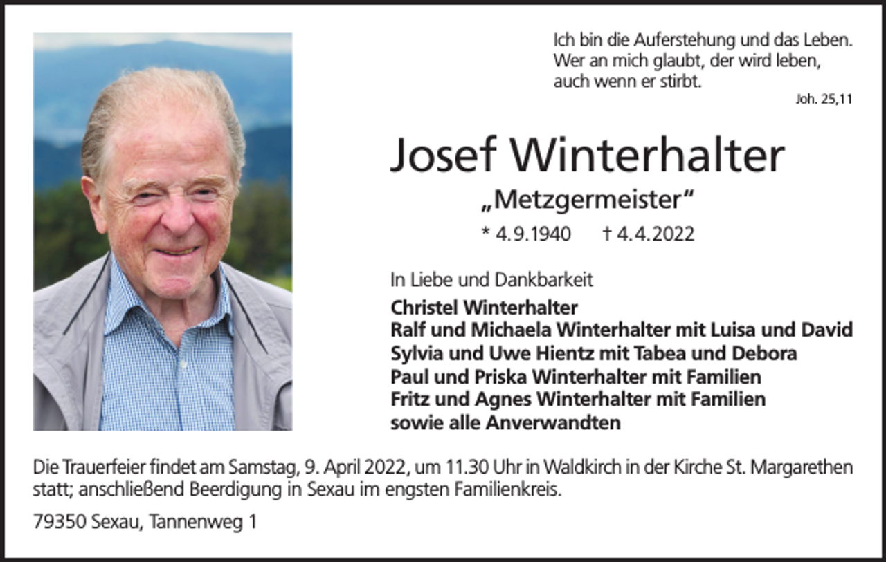 <p>Ich bin die Auferstehung und das Leben.<br />Wer an mich glaubt, der wird leben,<br />auch wenn er stirbt.<br />Joh. 25,11</p><p>Josef Winterhalter<br />„Metzgermeister“<br />* 4.9.1940</p><p>† 4.4.2022</p><p>In Liebe und Dankbarkeit<br />Christel Winterhalter<br />Ralf und Michaela Winterhalter mit Luisa und David<br />Sylvia und Uwe Hientz mit Tabea und Debora<br />Paul und Priska Winterhalter mit Familien<br />Fritz und Agnes Winterhalter mit Familien<br />sowie alle Anverwandten<br />Die Trauerfeier findet am Samstag, 9. April 2022, um 11.30 Uhr in Waldkirch in der Kirche St. Margarethen<br />statt; anschließend Beerdigung in Sexau im engsten Familienkreis.<br />79350 Sexau, Tannenweg 1</p>
