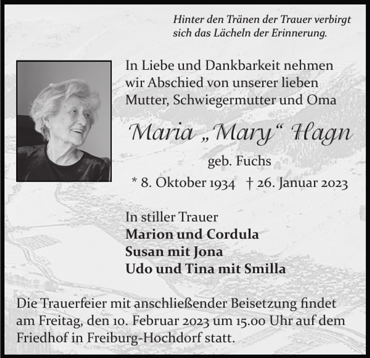 <p>Hinter den Tränen der Trauer verbirgt<br />sich das Lächeln der Erinnerung.</p><p>In Liebe und Dankbarkeit nehmen<br />wir Abschied von unserer lieben<br />Mutter, Schwiegermutter und Oma</p><p>Maria „Mary“ Hagn<br />geb. Fuchs<br />* 8. Oktober 1934 † 26. Januar 2023<br />In stiller Trauer<br />Marion und Cordula<br />Susan mit Jona<br />Udo und Tina mit Smilla<br />Die Trauerfeier mit anschließender Beisetzung ﬁndet<br />am Freitag, den 10. Februar 2023 um 15.00 Uhr auf dem<br />Friedhof in Freiburg­Hochdorf statt.</p>