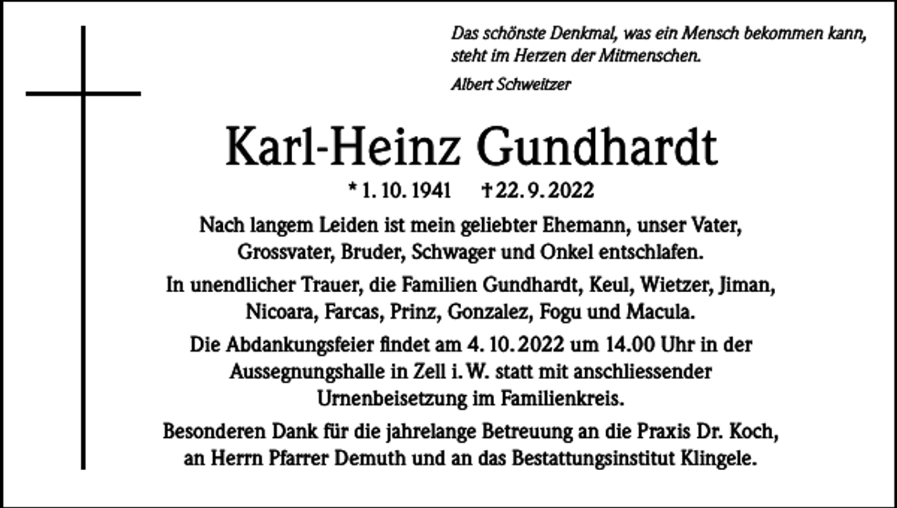 <p>Das schönste Denkmal, was ein Mensch bekommen kann,<br />steht im Herzen der Mitmenschen.<br />Albert Schweitzer</p><p>Karl-Heinz Gundhardt</p><p>* 1. 10. 1941 † 22. 9. 2022<br />Nach langem Leiden ist mein geliebter Ehemann, unser Vater,<br />Grossvater, Bruder, Schwager und Onkel entschlafen.<br />In unendlicher Trauer, die Familien Gundhardt, Keul, Wietzer, Jiman,<br />Nicoara, Farcas, Prinz, Gonzalez, Fogu und Macula.<br />Die Abdankungsfeier findet am 4. 10. 2022 um 14.00 Uhr in der<br />Aussegnungshalle in Zell i. W. statt mit anschliessender<br />Urnenbeisetzung im Familienkreis.<br />Besonderen Dank für die jahrelange Betreuung an die Praxis Dr. Koch,<br />an Herrn Pfarrer Demuth und an das Bestattungsinstitut Klingele.</p>