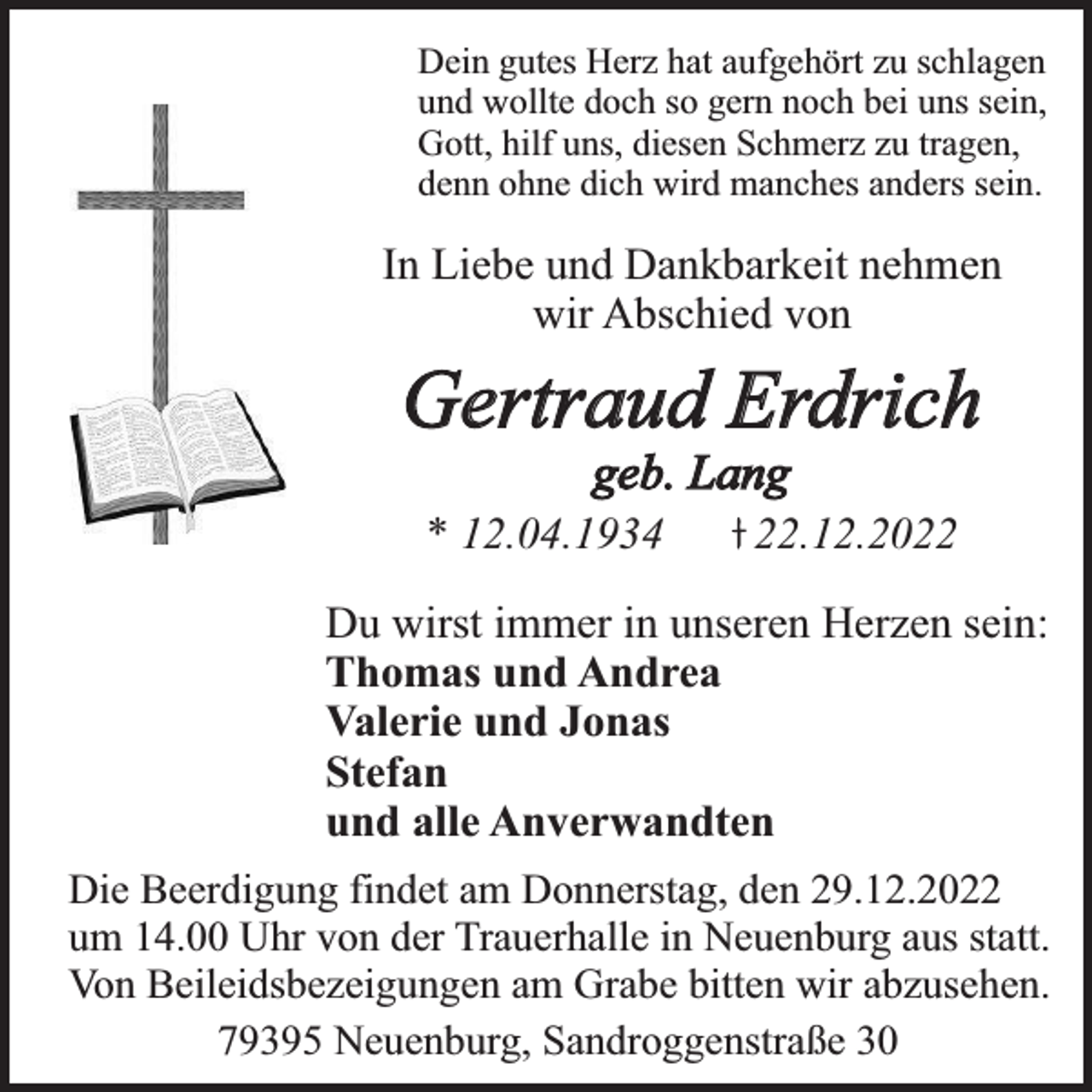 <p>Dein gutes Herz hat aufgehört zu schlagen<br />und wollte doch so gern noch bei uns sein,<br />Gott, hilf uns, diesen Schmerz zu tragen,<br />denn ohne dich wird manches anders sein.</p><p>In Liebe und Dankbarkeit nehmen<br />wir Abschied von</p><p>Gertraud Erdrich<br />geb. Lang</p><p>* 12.04.1934</p><p>22.12.2022</p><p>Du wirst immer in unseren Herzen sein:<br />Thomas und Andrea<br />Valerie und Jonas<br />Stefan<br />und alle Anverwandten<br />Die Beerdigung findet am Donnerstag, den 29.12.2022<br />um 14.00 Uhr von der Trauerhalle in Neuenburg aus statt.<br />Von Beileidsbezeigungen am Grabe bitten wir abzusehen.<br />79395 Neuenburg, Sandroggenstraße 30</p>