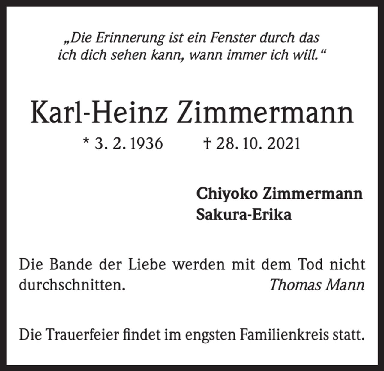 <p>„Die Erinnerung ist ein Fenster durch das<br />ich dich sehen kann, wann immer ich will.“</p><p>Karl-Heinz Zimmermann<br />* 3. 2. 1936</p><p>† 28. 10. 2021<br />Chiyoko Zimmermann<br />Sakura-Erika</p><p>Die Bande der Liebe werden mit dem Tod nicht<br />durchschnitten.<br />Thomas Mann<br />Die Trauerfeier findet im engsten Familienkreis statt.</p>