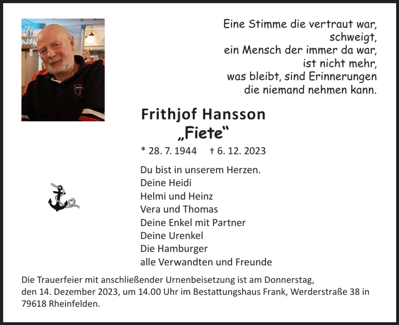 <p>Eine Stimme die vertraut war,<br />schweigt,<br />ein Mensch der immer da war,<br />ist nicht mehr,<br />was bleibt, sind Erinnerungen<br />die niemand nehmen kann.</p><p>Frithjof Hansson<br />„Fiete“</p><p>* 28. 7. 1944</p><p>† 6. 12. 2023</p><p>Du bist in unserem Herzen.<br />Deine Heidi<br />Helmi und Heinz<br />Vera und Thomas<br />Deine Enkel mit Partner<br />Deine Urenkel<br />Die Hamburger<br />alle Verwandten und Freunde<br />Die Trauerfeier mit anschließender Urnenbeisetzung ist am Donnerstag,<br />den 14. Dezember 2023, um 14.00 Uhr im Bestattungshaus Frank, Werderstraße 38 in<br />79618 Rheinfelden.</p>