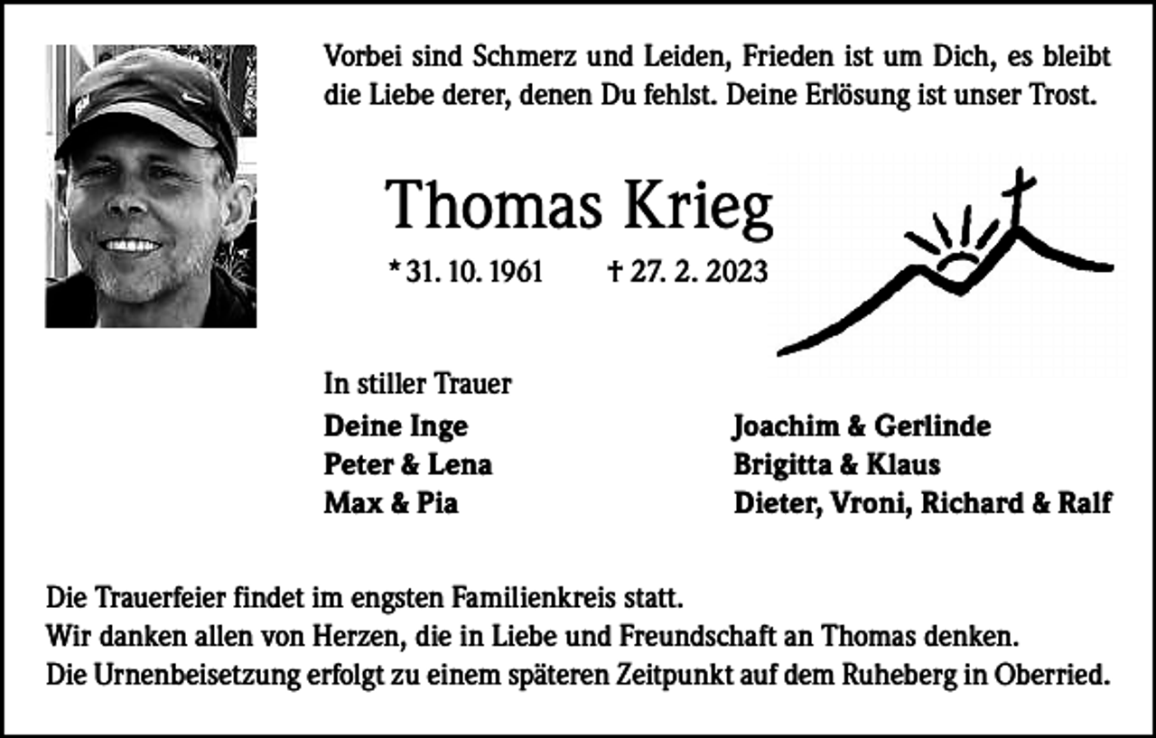 <p>Vorbei sind Schmerz und Leiden, Frieden ist um Dich, es bleibt<br />die Liebe derer, denen Du fehlst. Deine Erlösung ist unser Trost.</p><p>Thomas Krieg<br />* 31. 10. 1961 † 27. 2. 2023<br />In stiller Trauer<br />Deine Inge<br />Peter &amp; Lena<br />Max &amp; Pia</p><p>Joachim &amp; Gerlinde<br />Brigitta &amp; Klaus<br />Dieter, Vroni, Richard &amp; Ralf</p><p>Die Trauerfeier findet im engsten Familienkreis statt.<br />Wir danken allen von Herzen, die in Liebe und Freundschaft an Thomas denken.<br />Die Urnenbeisetzung erfolgt zu einem späteren Zeitpunkt auf dem Ruheberg in Oberried.</p>