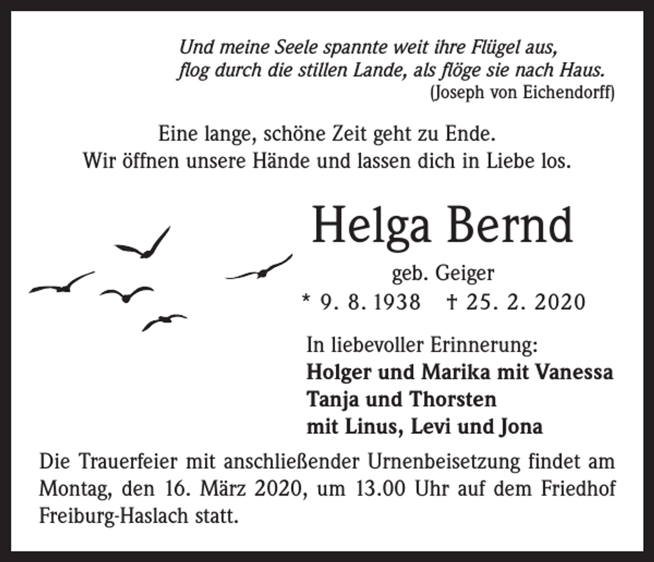 <p>Und meine Seele spannte weit ihre Flügel aus,<br />flog durch die stillen Lande, als flöge sie nach Haus.</p><p>(Joseph von Eichendorff)</p><p>Eine lange, schöne Zeit geht zu Ende.<br />Wir öffnen unsere Hände und lassen dich in Liebe los.</p><p>Helga Bernd<br />geb. Geiger<br />* 9. 8. 1938 † 25. 2. 2020<br />In liebevoller Erinnerung:<br />Holger und Marika mit Vanessa<br />Tanja und Thorsten<br />mit Linus, Levi und Jona<br />Die Trauerfeier mit anschließender Urnenbeisetzung ­findet am<br />Montag, den 16. März 2020, um 13.00 Uhr auf dem Friedhof<br />Freiburg-Haslach statt.</p>