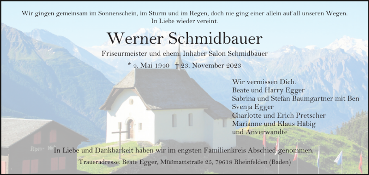 <p>Wir gingen gemeinsam im Sonnenschein, im Sturm und im Regen, doch nie ging einer allein auf all unseren Wegen.<br />In Liebe wieder vereint.</p><p>Werner Schmidbauer<br />Friseurmeister und ehem. Inhaber Salon Schmidbauer<br />* 4. Mai 1940 † 23. November 2023<br />Wir vermissen Dich.<br />Beate und Harry Egger<br />Sabrina und Stefan Baumgartner mit Ben<br />Svenja Egger<br />Charlotte und Erich Pretscher<br />Marianne und Klaus Häbig<br />und Anverwandte<br />In Liebe und Dankbarkeit haben wir im engsten Familienkreis Abschied genommen.<br />Traueradresse: Beate Egger, Müßmattstraße 25, 79618 Rheinfelden (Baden)</p>