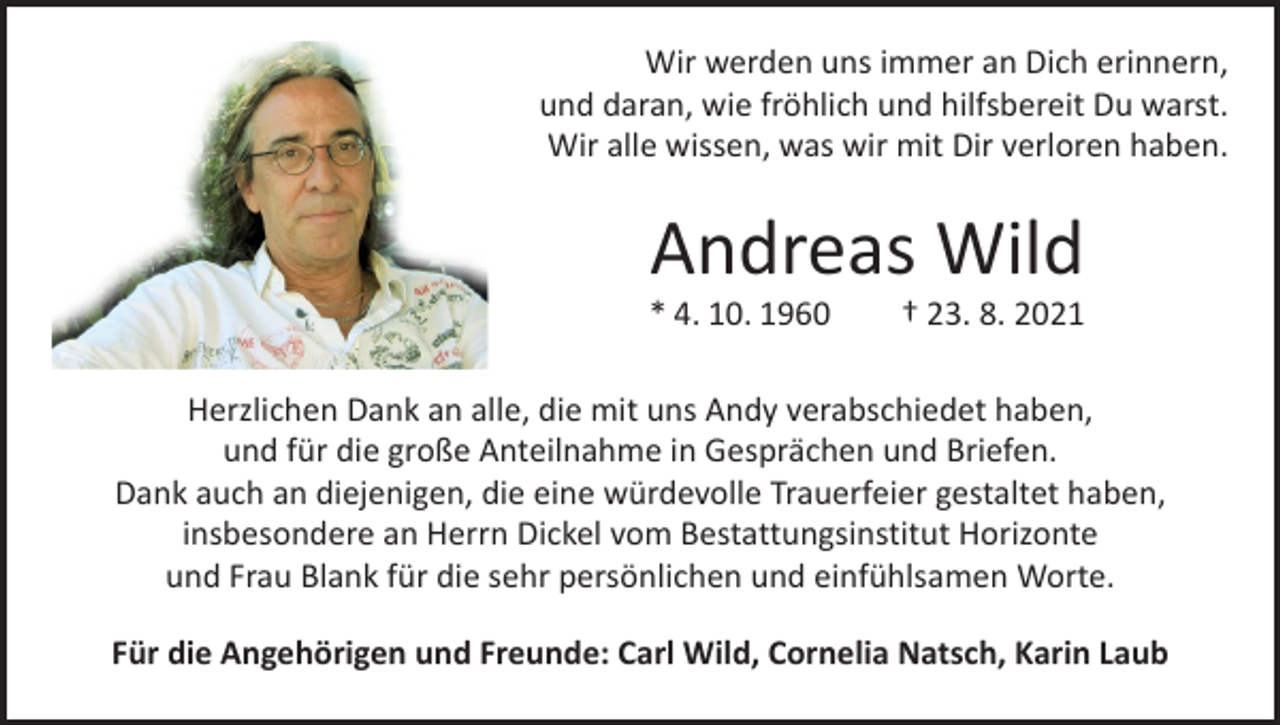 <p>Wir werden uns immer an Dich erinnern,<br />und daran, wie fröhlich und hilfsbereit Du warst.<br />Wir alle wissen, was wir mit Dir verloren haben.</p><p>Andreas Wild</p><p>* 4. 10. 1960 † 23. 8. 2021<br />Herzlichen Dank an alle, die mit uns Andy verabschiedet haben,<br />und für die große Anteilnahme in Gesprächen und Briefen.<br />Dank auch an diejenigen, die eine würdevolle Trauerfeier gestaltet haben,<br />insbesondere an Herrn Dickel vom Bestattungsinstitut Horizonte<br />und Frau Blank für die sehr persönlichen und einfühlsamen Worte.<br />Für die Angehörigen und Freunde: Carl Wild, Cornelia Natsch, Karin Laub</p>