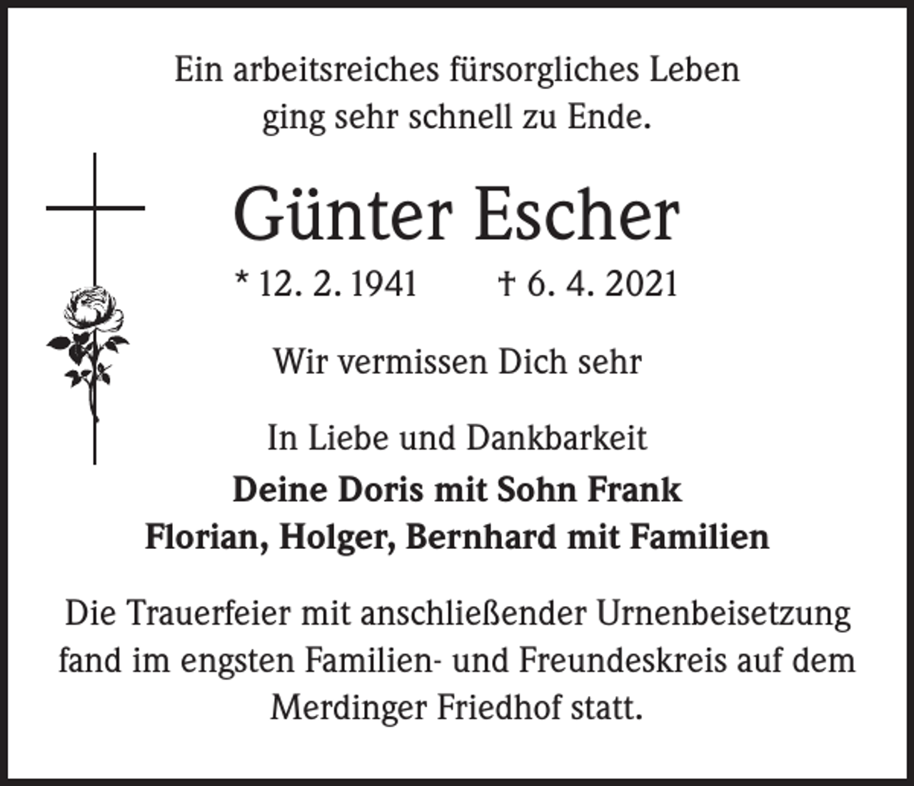 <p>Ein arbeitsreiches fürsorgliches Leben<br />ging sehr schnell zu Ende.</p><p>Günter Escher<br />* 12. 2. 1941 † 6. 4. 2021<br />Wir vermissen Dich sehr<br />In Liebe und Dankbarkeit<br />Deine Doris mit Sohn Frank<br />Florian, Holger, Bernhard mit Familien<br />Die Trauerfeier mit anschließender Urnenbeisetzung<br />fand im engsten Familien- und Freundeskreis auf dem<br />Merdinger Friedhof statt.</p>