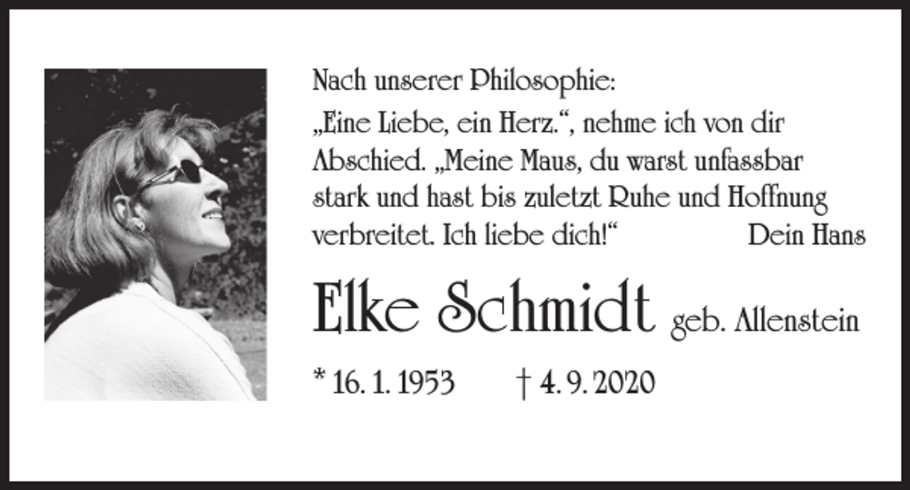 <p>Nach unserer Philosophie:<br />„Eine Liebe, ein Herz.“, nehme ich von dir<br />Abschied. „Meine Maus, du warst unfassbar<br />stark und hast bis zuletzt Ruhe und Hoffnung<br />verbreitet. Ich liebe dich!“<br />Dein Hans</p><p>Elke Schmidt geb. Allenstein<br />* 16. 1. 1953</p><p>† 4. 9. 2020</p>
