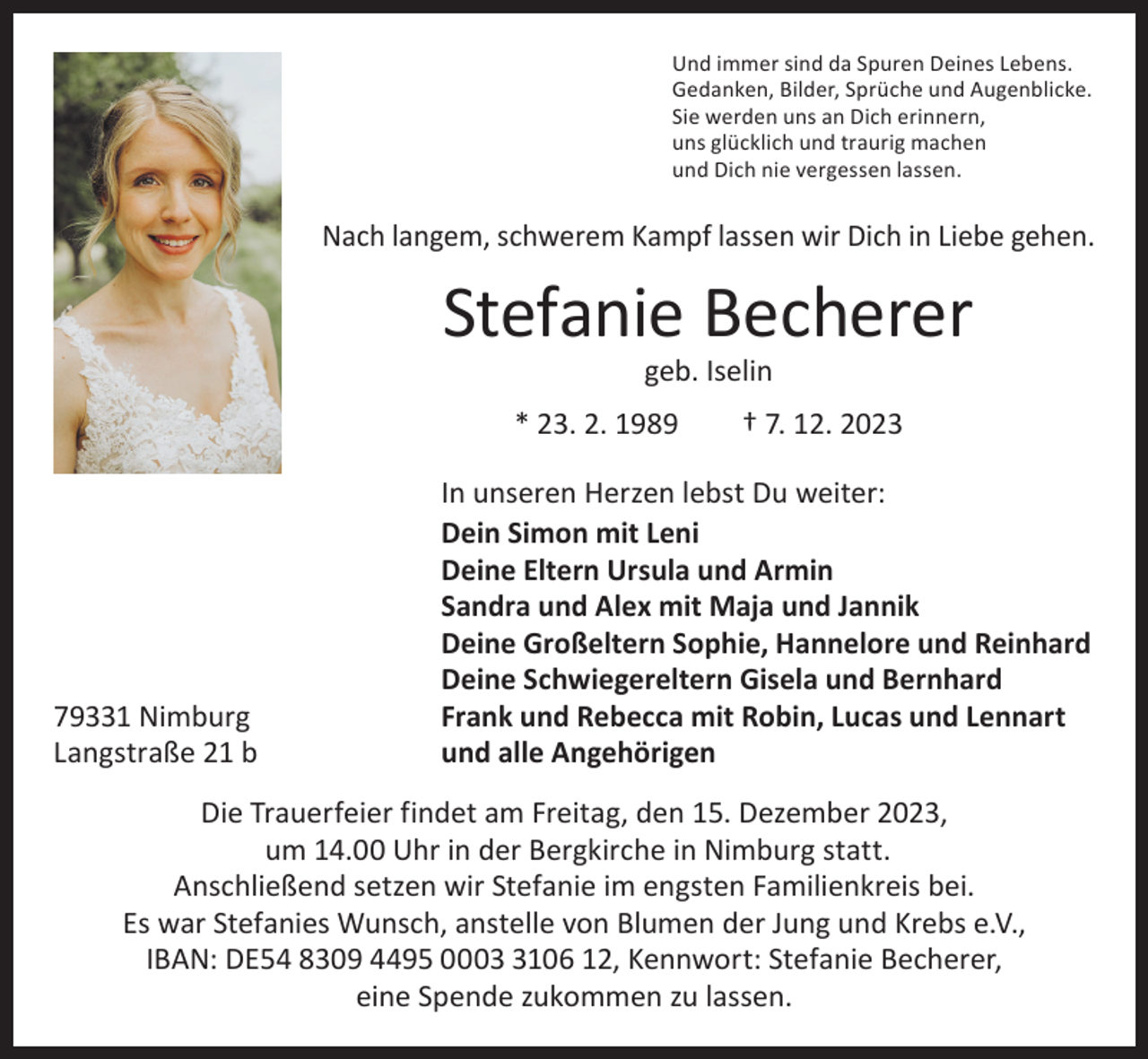 <p>Und immer sind da Spuren Deines Lebens.<br />Gedanken, Bilder, Sprüche und Augenblicke.<br />Sie werden uns an Dich erinnern,<br />uns glücklich und traurig machen<br />und Dich nie vergessen lassen.</p><p>Nach langem, schwerem Kampf lassen wir Dich in Liebe gehen.</p><p>Stefanie Becherer<br />geb. Iselin</p><p>* 23. 2. 1989 † 7. 12. 2023</p><p>79331 Nimburg<br />Langstraße 21 b</p><p>In unseren Herzen lebst Du weiter:<br />Dein Simon mit Leni<br />Deine Eltern Ursula und Armin<br />Sandra und Alex mit Maja und Jannik<br />Deine Großeltern Sophie, Hannelore und Reinhard<br />Deine Schwiegereltern Gisela und Bernhard<br />Frank und Rebecca mit Robin, Lucas und Lennart<br />und alle Angehörigen</p><p>Die Trauerfeier findet am Freitag, den 15. Dezember 2023,<br />um 14.00 Uhr in der Bergkirche in Nimburg statt.<br />Anschließend setzen wir Stefanie im engsten Familienkreis bei.<br />Es war Stefanies Wunsch, anstelle von Blumen der Jung und Krebs e.V.,<br />IBAN: DE54 8309 4495 000106 12, Kennwort: Stefanie Becherer,<br />eine Spende zukommen zu lassen.</p>