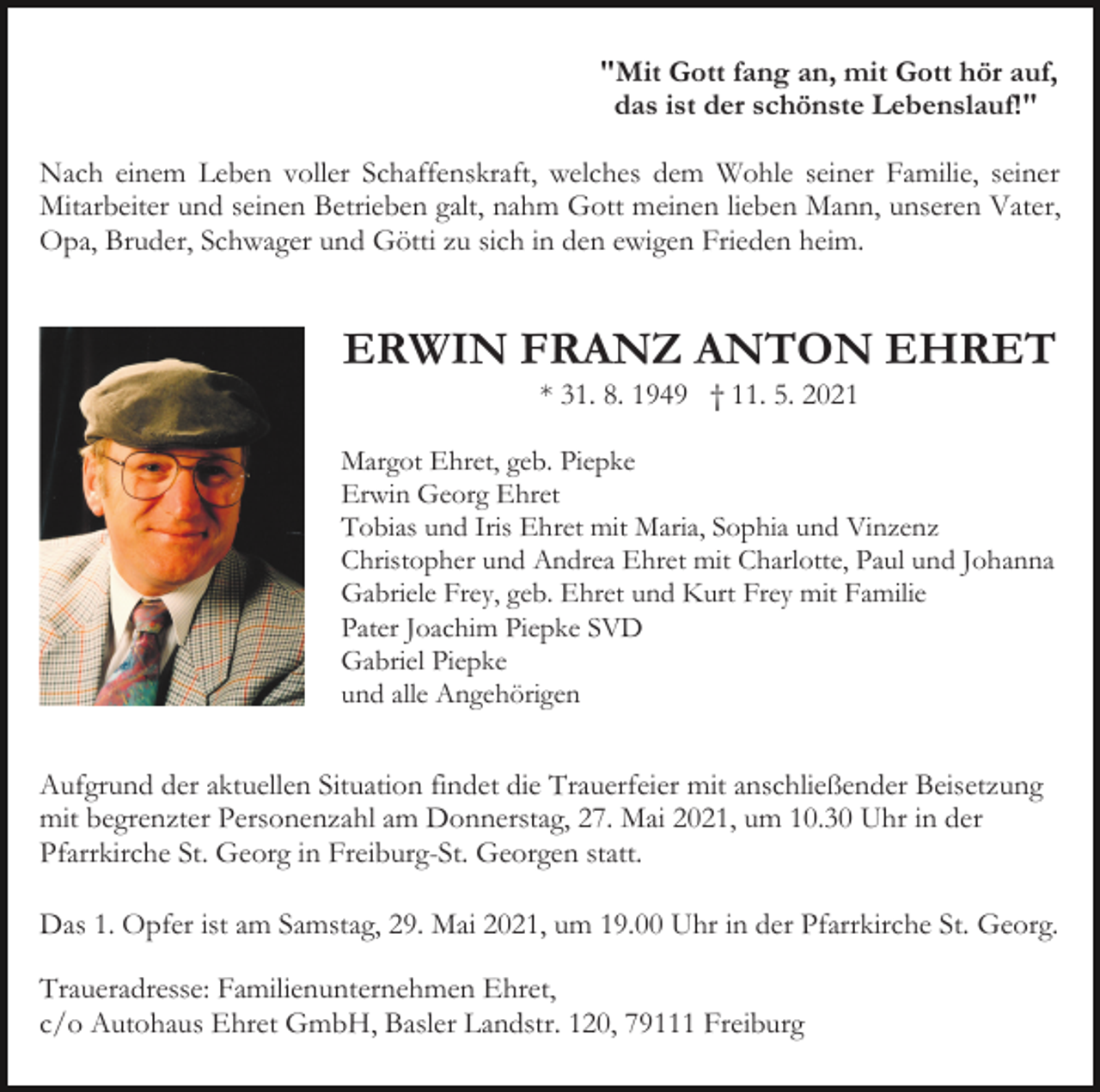 <p>"Mit Gott fang an, mit Gott hör auf,<br />das ist der schönste Lebenslauf!"<br />Nach einem Leben voller Schaffenskraft, welches dem Wohle seiner Familie, seiner<br />Mitarbeiter und seinen Betrieben galt, nahm Gott meinen lieben Mann, unseren Vater,<br />Opa, Bruder, Schwager und Götti zu sich in den ewigen Frieden heim.<br />Bild einfü en</p><p>ERWIN FRANZ ANTON EHRET<br />* 31. 8. 1949 † 11. 5. 2021<br />Margot Ehret, geb. Piepke<br />Erwin Georg Ehret<br />Tobias und Iris Ehret mit Maria, Sophia und Vinzenz<br />Christopher und Andrea Ehret mit Charlotte, Paul und Johanna<br />Gabriele Frey, geb. Ehret und Kurt Frey mit Familie<br />Pater Joachim Piepke SVD<br />Gabriel Piepke<br />und alle Angehörigen</p><p>Aufgrund der aktuellen Situation findet die Trauerfeier mit anschließender Beisetzung<br />mit begrenzter Personenzahl am Donnerstag, 27. Mai 2021, um 10.30 Uhr in der<br />Pfarrkirche St. Georg in Freiburg-St. Georgen statt.<br />Das 1. Opfer ist am Samstag, 29. Mai 2021, um 19.00 Uhr in der Pfarrkirche St. Georg.<br />Traueradresse: Familienunternehmen Ehret,<br />c/o Autohaus Ehret GmbH, Basler Landstr. 120, 79111 Freiburg</p>