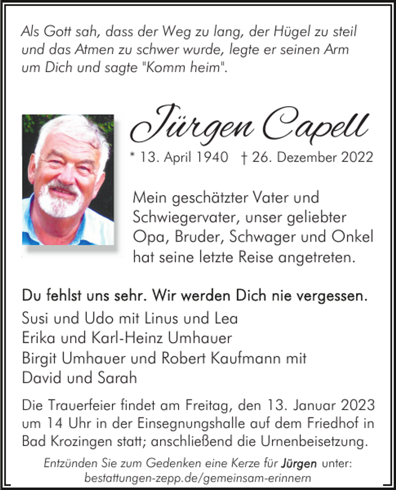 <p>Als Gott sah, dass der Weg zu lang, der Hügel zu steil<br />und das Atmen zu schwer wurde, legte er seinen Arm<br />um Dich und sagte "Komm heim".</p><p>Jürgen Capell</p><p>* 13. April 1940 † 26. Dezember 2022</p><p>Mein geschätzter Vater und<br />Schwiegervater, unser geliebter<br />Opa, Bruder, Schwager und Onkel<br />hat seine letzte Reise angetreten.</p><p>Susi und Udo mit Linus und Lea<br />Erika und Karl-Heinz Umhauer<br />Birgit Umhauer und Robert Kaufmann mit<br />David und Sarah<br />Die Trauerfeier findet am Freitag, den 13. Januar 2023<br />um 14 Uhr in der Einsegnungshalle auf dem Friedhof in<br />Bad Krozingen statt; anschließend die Urnenbeisetzung.<br />Entzünden Sie zum Gedenken eine Kerze für<br />unter:<br />bestattungen-zepp.de/gemeinsam-erinnern</p>