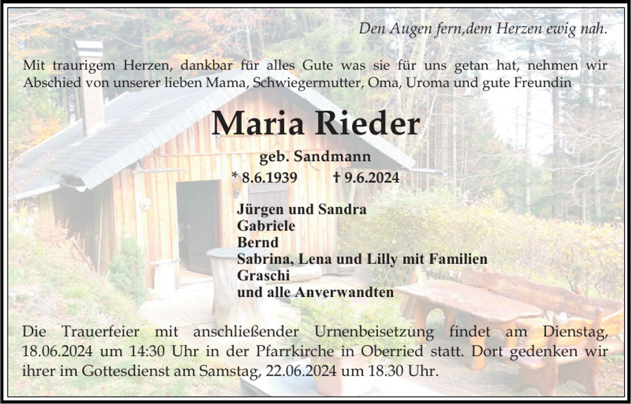 <p>Den Augen fern,dem Herzen ewig nah.<br />Mit traurigem Herzen, dankbar für alles Gute was sie für uns getan hat, nehmen wir<br />Abschied von unserer lieben Mama, Schwiegermutter, Oma, Uroma und gute Freundin</p><p>Maria Rieder<br />geb. Sandmann<br />* 8.6.1939<br />† 9.6.2024<br />Jürgen und Sandra<br />Gabriele<br />Bernd<br />Sabrina, Lena und Lilly mit Familien<br />Graschi<br />und alle Anverwandten</p><p>Die Trauerfeier mit anschließender Urnenbeisetzung findet am Dienstag,<br />18.06.2024 um 14:30 Uhr in der Pfarrkirche in Oberried statt. Dort gedenken wir<br />ihrer im Gottesdienst am Samstag, 22.06.2024 um 18.30 Uhr.</p>