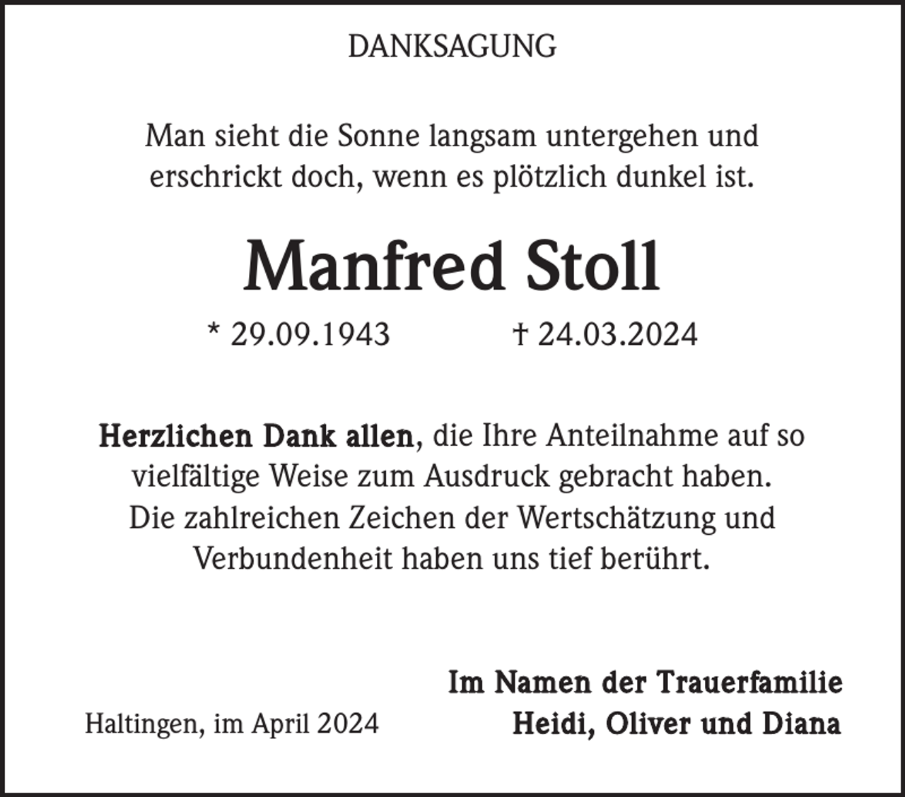 <p>DANKSAGUNG<br />Man sieht die Sonne langsam untergehen und<br />erschrickt doch, wenn es plötzlich dunkel ist.</p><p>Manfred Stoll<br />* 29.09.1943</p><p>† 24.03.2024</p><p>Herzlichen Dank allen , die Ihre Anteilnahme auf so<br />vielfältige Weise zum Ausdruck gebracht haben.<br />Die zahlreichen Zeichen der Wertschätzung und<br />Verbundenheit haben uns tief berührt.</p><p>Haltingen, im April 2024</p><p>Im Namen der Trauerfamilie<br />Heidi, Oliver und Diana</p>
