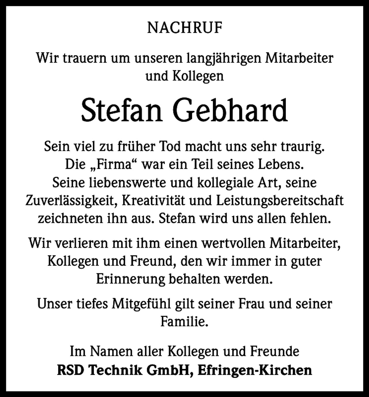 <p>NACHRUF<br />Wir trauern um unseren langjährigen Mitarbeiter<br />und Kollegen</p><p>Stefan Gebhard<br />Sein viel zu früher Tod macht uns sehr traurig.<br />Die „Firma“ war ein Teil seines Lebens.<br />Seine liebenswerte und kollegiale Art, seine<br />Zuverlässigkeit, Kreativität und Leistungsbereitschaft<br />zeichneten ihn aus. Stefan wird uns allen fehlen.<br />Wir verlieren mit ihm einen wertvollen Mitarbeiter,<br />Kollegen und Freund, den wir immer in guter<br />Erinnerung behalten werden.<br />Unser tiefes Mitgefühl gilt seiner Frau und seiner<br />Familie.<br />Im Namen aller Kollegen und Freunde<br />RSD Technik GmbH, Efringen-Kirchen</p>