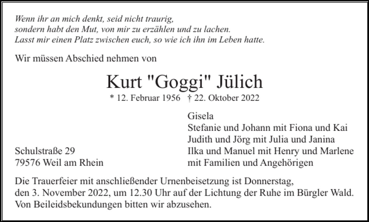 <p>Wenn ihr an mich denkt, seid nicht traurig,<br />sondern habt den Mut, von mir zu erzählen und zu lachen.<br />Lasst mir einen Platz zwischen euch, so wie ich ihn im Leben hatte.</p><p>Wir müssen Abschied nehmen von</p><p>Kurt "Goggi" Jülich<br />* 12. Februar 1956 † 22. Oktober 2022</p><p>Schulstraße 29<br />79576 Weil am Rhein</p><p>Gisela<br />Stefanie und Johann mit Fiona und Kai<br />Judith und Jörg mit Julia und Janina<br />Ilka und Manuel mit Henry und Marlene<br />mit Familien und Angehörigen</p><p>Die Trauerfeier mit anschließender Urnenbeisetzung ist Donnerstag,<br />den 3. November 2022, um 12.30 Uhr auf der Lichtung der Ruhe im Bürgler Wald.<br />Von Beileidsbekundungen bitten wir abzusehen.</p>