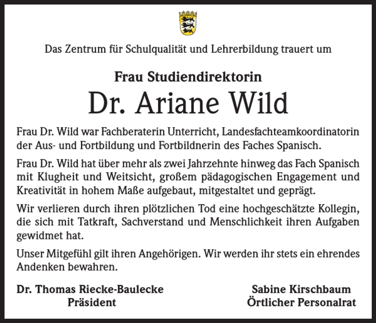 <p>Das Zentrum für Schulqualität und Lehrerbildung trauert um</p><p>Frau Studiendirektorin</p><p>Dr. Ariane Wild<br />Frau Dr. Wild war Fachberaterin Unterricht, Landesfachteamkoordinatorin<br />der Aus- und Fortbildung und Fortbildnerin des Faches Spanisch.<br />Frau Dr. Wild hat über mehr als zwei Jahrzehnte hinweg das Fach Spanisch<br />mit Klugheit und Weitsicht, großem pädagogischen Engagement und<br />Kreativität in hohem Maße aufgebaut, mitgestaltet und geprägt.<br />Wir verlieren durch ihren plötzlichen Tod eine hochgeschätzte Kollegin,<br />die sich mit Tatkraft, Sachverstand und Menschlichkeit ihren Aufgaben<br />gewidmet hat.<br />Unser Mitgefühl gilt ihren Angehörigen. Wir werden ihr stets ein ehrendes<br />Andenken bewahren.<br />Dr. Thomas Riecke-Baulecke</p><p>Präsident</p><p>Sabine Kirschbaum<br />Örtlicher Personalrat</p>