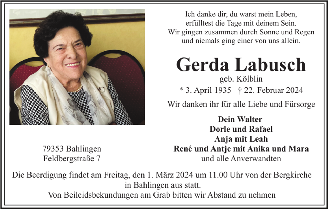 <p>Ich danke dir, du warst mein Leben,<br />erfülltest die Tage mit deinem Sein.<br />Wir gingen zusammen durch Sonne und Regen<br />und niemals ging einer von uns allein.</p><p>Gerda Labusch<br />geb. Kölblin<br />* 3. April 1935 † 22. Februar 2024</p><p>Wir danken ihr für alle Liebe und Fürsorge</p><p>79353 Bahlingen<br />Feldbergstraße 7</p><p>Dein Walter<br />Dorle und Rafael<br />Anja mit Leah<br />René und Antje mit Anika und Mara<br />und alle Anverwandten</p><p>Die Beerdigung findet am Freitag, den 1. März 2024 um 11.00 Uhr von der Bergkirche<br />in Bahlingen aus statt.<br />Von Beileidsbekundungen am Grab bitten wir Abstand zu nehmen</p>