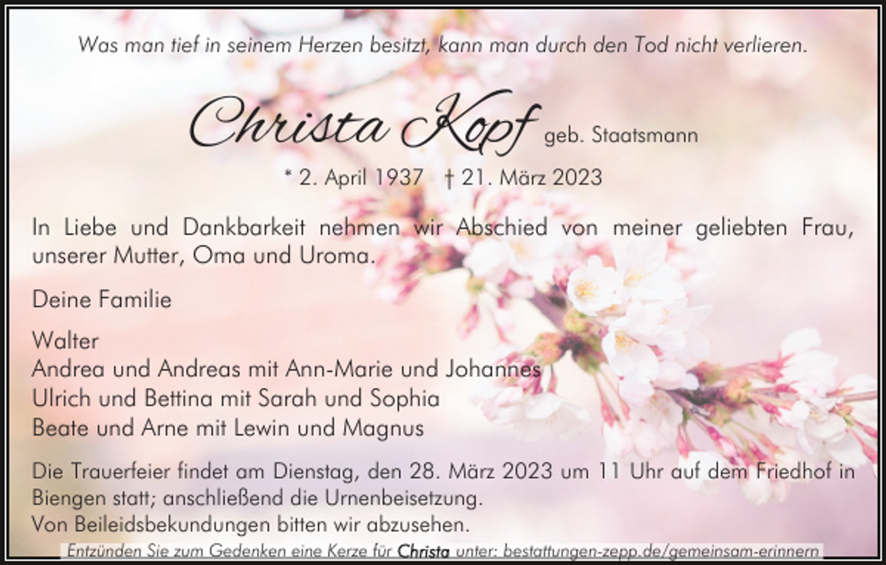 <p>Was man tief in seinem Herzen besitzt, kann man durch den Tod nicht verlieren.</p><p>Christa Kopf</p><p>geb. Staatsmann</p><p>* 2. April 1937 † 21. März 2023</p><p>In Liebe und Dankbarkeit nehmen wir Abschied von meiner geliebten Frau,<br />unserer Mutter, Oma und Uroma.<br />Deine Familie<br />Walter<br />Andrea und Andreas mit Ann-Marie und Johannes<br />Ulrich und Bettina mit Sarah und Sophia<br />Beate und Arne mit Lewin und Magnus<br />Die Trauerfeier findet am Dienstag, den 28. März 2023 um 11 Uhr auf dem Friedhof in<br />Biengen statt; anschließend die Urnenbeisetzung.<br />Von Beileidsbekundungen bitten wir abzusehen.<br />Entzünden Sie zum Gedenken eine Kerze für</p><p>unter: bestattungen-zepp.de/gemeinsam-erinnern</p>