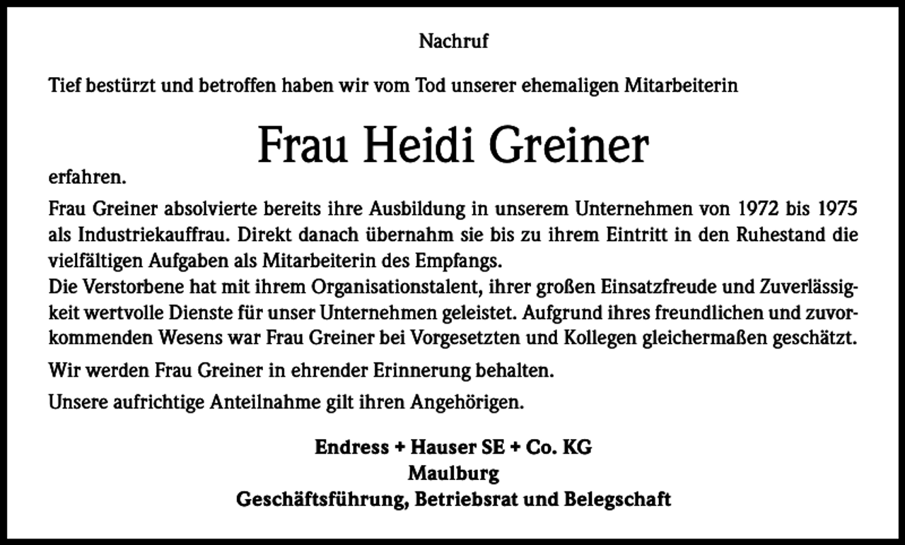 <p>Nachruf<br />Tief bestürzt und betroffen haben wir vom Tod unserer ehemaligen Mitarbeiterin</p><p>Frau Heidi Greiner</p><p>erfahren.<br />Frau Greiner absolvierte bereits ihre Ausbildung in unserem Unternehmen von 1972 bis 1975<br />als Industriekauffrau. Direkt danach übernahm sie bis zu ihrem Eintritt in den Ruhestand die<br />vielfältigen Aufgaben als Mitarbeiterin des Empfangs.<br />Die Verstorbene hat mit ihrem Organisationstalent, ihrer großen Einsatzfreude und Zuverlässigkeit wertvolle Dienste für unser Unternehmen geleistet. Aufgrund ihres freundlichen und zuvorkommenden Wesens war Frau Greiner bei Vorgesetzten und Kollegen gleichermaßen geschätzt.<br />Wir werden Frau Greiner in ehrender Erinnerung behalten.<br />Unsere aufrichtige Anteilnahme gilt ihren Angehörigen.<br />Endress + Hauser SE + Co. KG<br />Maulburg<br />Geschäftsführung, Betriebsrat und Belegschaft</p>