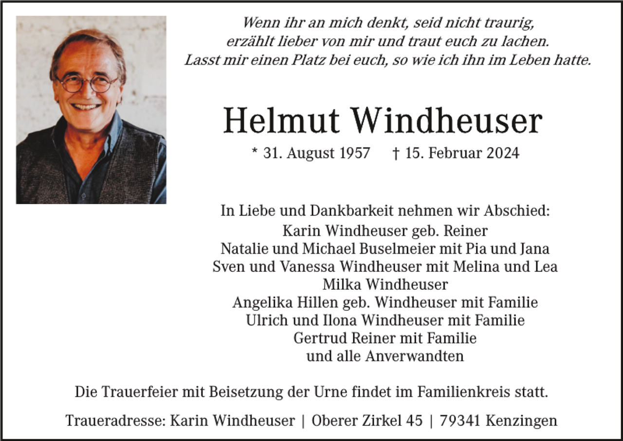 <p>Wenn ihr an mich denkt, seid nicht traurig,<br />erzählt lieber von mir und traut euch zu lachen.<br />Lasst mir einen Platz bei euch, so wie ich ihn im Leben hatte.</p><p>* 31. August 1957</p><p>† 15. Februar 2024</p><p>In Liebe und Dankbarkeit nehmen wir Abschied:<br />Karin Windheuser geb. Reiner<br />Natalie und Michael Buselmeier mit Pia und Jana<br />Sven und Vanessa Windheuser mit Melina und Lea<br />Milka Windheuser<br />Angelika Hillen geb. Windheuser mit Familie<br />Ulrich und Ilona Windheuser mit Familie<br />Gertrud Reiner mit Familie<br />und alle Anverwandten<br />Die Trauerfeier mit Beisetzung der Urne findet im Familienkreis statt.<br />Traueradresse: Karin Windheuser | Oberer Zirkel 45 | 79341 Kenzingen</p>