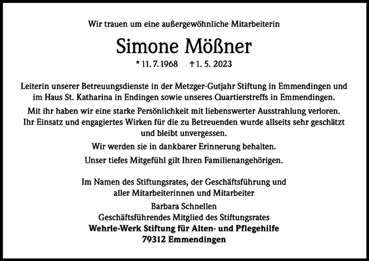 <p>Wir trauen um eine außergewöhnliche Mitarbeiterin</p><p>Simone Mößner<br />* 11. 7. 1968</p><p>† 1. 5. 2023</p><p>Leiterin unserer Betreuungsdienste in der Metzger-Gutjahr Stiftung in Emmendingen und<br />im Haus St. Katharina in Endingen sowie unseres Quartierstreffs in Emmendingen.<br />Mit ihr haben wir eine starke Persönlichkeit mit liebenswerter Ausstrahlung verloren.<br />Ihr Einsatz und engagiertes Wirken für die zu Betreuenden wurde allseits sehr geschätzt<br />und bleibt unvergessen.<br />Wir werden sie in dankbarer Erinnerung behalten.<br />Unser tiefes Mitgefühl gilt Ihren Familienangehörigen.<br />Im Namen des Stiftungsrates, der Geschäftsführung und<br />aller Mitarbeiterinnen und Mitarbeiter<br />Barbara Schnellen<br />Geschäftsführendes Mitglied des Stiftungsrates<br />Wehrle-Werk Stiftung für Alten- und Pflegehilfe<br />79312 Emmendingen</p>