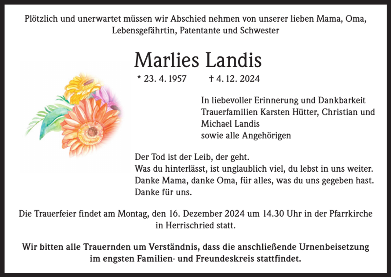 <p>Plötzlich und unerwartet müssen wir Abschied nehmen von unserer lieben Mama, Oma,<br />Lebensgefährtin, Patentante und Schwester</p><p>Marlies Landis<br />* 23. 4. 1957</p><p>† 4. 12. 2024<br />In liebevoller Erinnerung und Dankbarkeit<br />Trauerfamilien Karsten Hütter, Christian und<br />Michael Landis<br />sowie alle Angehörigen</p><p>Der Tod ist der Leib, der geht.<br />Was du hinterlässt, ist unglaublich viel, du lebst in uns weiter.<br />Danke Mama, danke Oma, für alles, was du uns gegeben hast.<br />Danke für uns.<br />Die Trauerfeier findet am Montag, den 16. Dezember 2024 um 14.30 Uhr in der Pfarrkirche<br />in Herrischried statt.<br />Wir bitten alle Trauernden um Verständnis, dass die anschließende Urnenbeisetzung<br />im engsten Familien- und Freundeskreis stattfindet.</p>