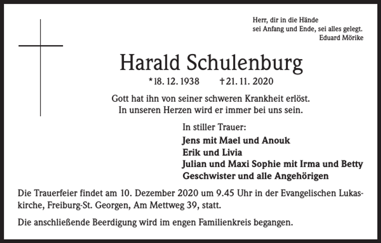 <p>Herr, dir in die Hände<br />sei Anfang und Ende, sei alles gelegt.</p><p>Eduard Mörike</p><p>Harald Schulenburg<br />* l8. 12. 1938 † 21. 11. 2020</p><p>Gott hat ihn von seiner schweren Krankheit erlöst.<br />In unseren Herzen wird er immer bei uns sein.<br />In stiller Trauer:<br />Jens mit Mael und Anouk<br />Erik und Livia<br />Julian und Maxi Sophie mit Irma und Betty<br />Geschwister und alle Angehörigen<br />Die Trauerfeier findet am 10. Dezember 2020 um 9.45 Uhr in der Evangelischen Lukaskirche, Freiburg-St. Georgen, Am Mettweg 39, statt.<br />Die anschließende Beerdigung wird im engen Familienkreis begangen.</p>