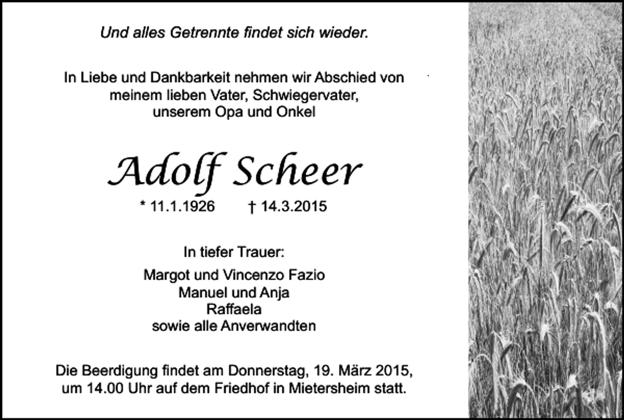 <p>Und alles Getrennte findet sich wieder.<br />In Liebe und Dankbarkeit nehmen wir Abschied von<br />meinem lieben Vater, Schwiegervater,<br />unserem Opa und Onkel</p><p>Adolf Scheer<br />* 11.1.1926</p><p>† 14.3.2015</p><p>In tiefer Trauer:<br />Margot und Vincenzo Fazio<br />Manuel und Anja<br />Raffaela<br />sowie alle Anverwandten<br />Die Beerdigung findet am Donnerstag, 19. März 2015,<br />um 14.00 Uhr auf dem Friedhof in Mietersheim statt.</p><p>.</p>