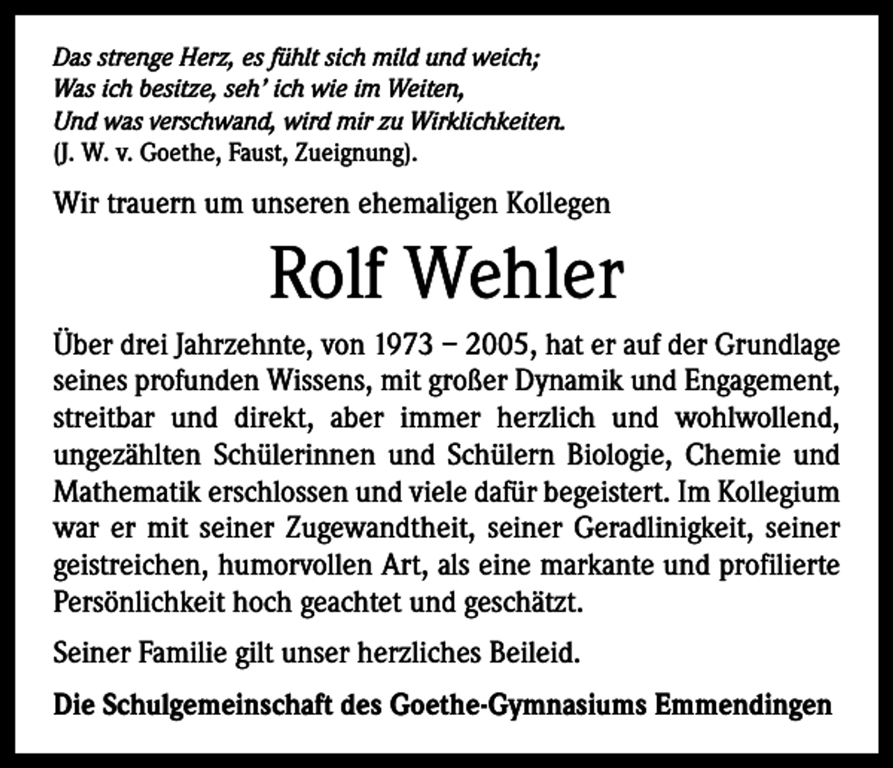 <p>Das strenge Herz, es fühlt sich mild und weich;<br />Was ich besitze, seh’ ich wie im Weiten,<br />Und was verschwand, wird mir zu Wirklichkeiten.<br />(J. W. v. Goethe, Faust, Zueignung).</p><p>Wir trauern um unseren ehemaligen Kollegen</p><p>Rolf Wehler<br />Über drei Jahrzehnte, von 1973 – 2005, hat er auf der Grundlage<br />seines profunden Wissens, mit großer Dynamik und Engagement,<br />streitbar und direkt, aber immer herzlich und wohl­wollend,<br />­ungezählten Schülerinnen und Schülern Biologie, ­Chemie und<br />Mathematik erschlossen und viele ­dafür begeistert. Im Kollegium<br />war er mit seiner Zugewandtheit, seiner Gerad­linigkeit, seiner<br />geistreichen, humor­vollen Art, als eine markante und profilierte<br />Persönlichkeit hoch geachtet und geschätzt.<br />Seiner Familie gilt unser herzliches Beileid.<br />Die Schulgemeinschaft des Goethe-Gymnasiums Emmendingen</p>
