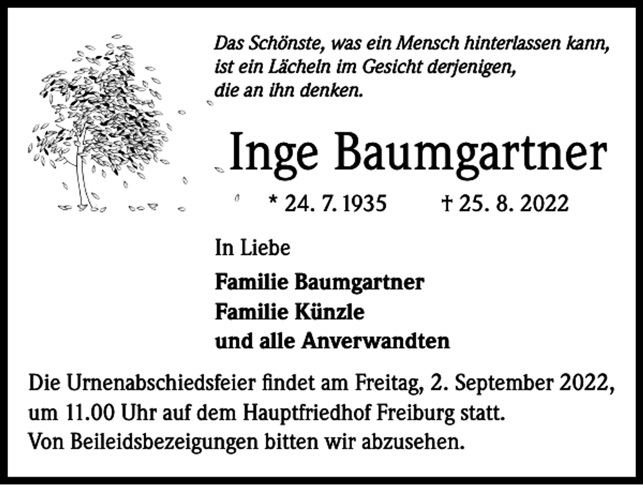 <p>Das Schönste, was ein Mensch hinterlassen kann,<br />ist ein Lächeln im Gesicht derjenigen,<br />die an ihn denken.</p><p>Inge Baumgartner<br />* 24. 7. 1935</p><p>† 25. 8. 2022</p><p>In Liebe<br />Familie Baumgartner<br />Familie Künzle<br />und alle Anverwandten<br />Die Urnenabschiedsfeier findet am Freitag, 2. September 2022,<br />um 11.00 Uhr auf dem Hauptfriedhof Freiburg statt.<br />Von Beileidsbezeigungen bitten wir abzusehen.</p>