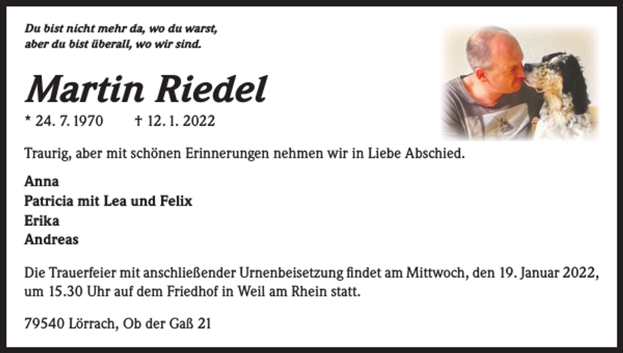 <p>Du bist nicht mehr da, wo du warst,<br />aber du bist überall, wo wir sind.</p><p>Martin Riedel<br />* 24. 7. 1970 † 12. 1. 2022</p><p>Traurig, aber mit schönen Erinnerungen nehmen wir in Liebe Abschied.<br />Anna<br />Patricia mit Lea und Felix<br />Erika<br />Andreas<br />Die Trauerfeier mit anschließender Urnenbeisetzung findet am Mittwoch, den 19. Januar 2022,<br />um 15.30 Uhr auf dem Friedhof in Weil am Rhein statt.<br />79540 Lörrach, Ob der Gaß 21</p>