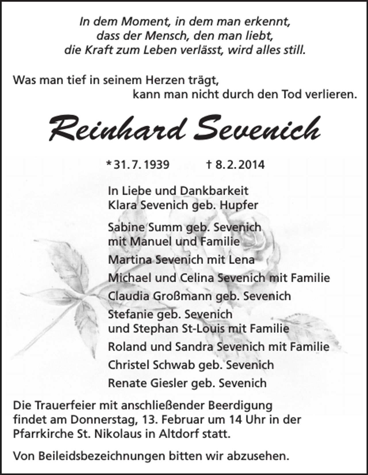 <p>In dem Moment, in dem man erkennt,<br />dass der Mensch, den man liebt,<br />die Kraft zum Leben verlässt, wird alles still.<br />Was man tief in seinem Herzen trägt,</p><p>kann man nicht durch den Tod verlieren.</p><p>Reinhard Sevenich<br />* 31. 7. 1939</p><p>† 8. 2. 2014</p><p>In Liebe und Dankbarkeit<br />Klara Sevenich geb. Hupfer<br />Sabine Summ geb. Sevenich<br />mit Manuel und Familie<br />Martina Sevenich mit Lena<br />Michael und Celina Sevenich mit Familie<br />Claudia Großmann geb. Sevenich<br />Stefanie geb. Sevenich<br />und Stephan St-Louis mit Familie<br />Roland und Sandra Sevenich mit Familie<br />Christel Schwab geb. Sevenich<br />Renate Giesler geb. Sevenich<br />Die Trauerfeier mit anschließender Beerdigung<br />findet am Donnerstag, 13. Februar um 14 Uhr in der<br />Pfarrkirche St. Nikolaus in Altdorf statt.<br />Von Beileidsbezeichnungen bitten wir abzusehen.</p>