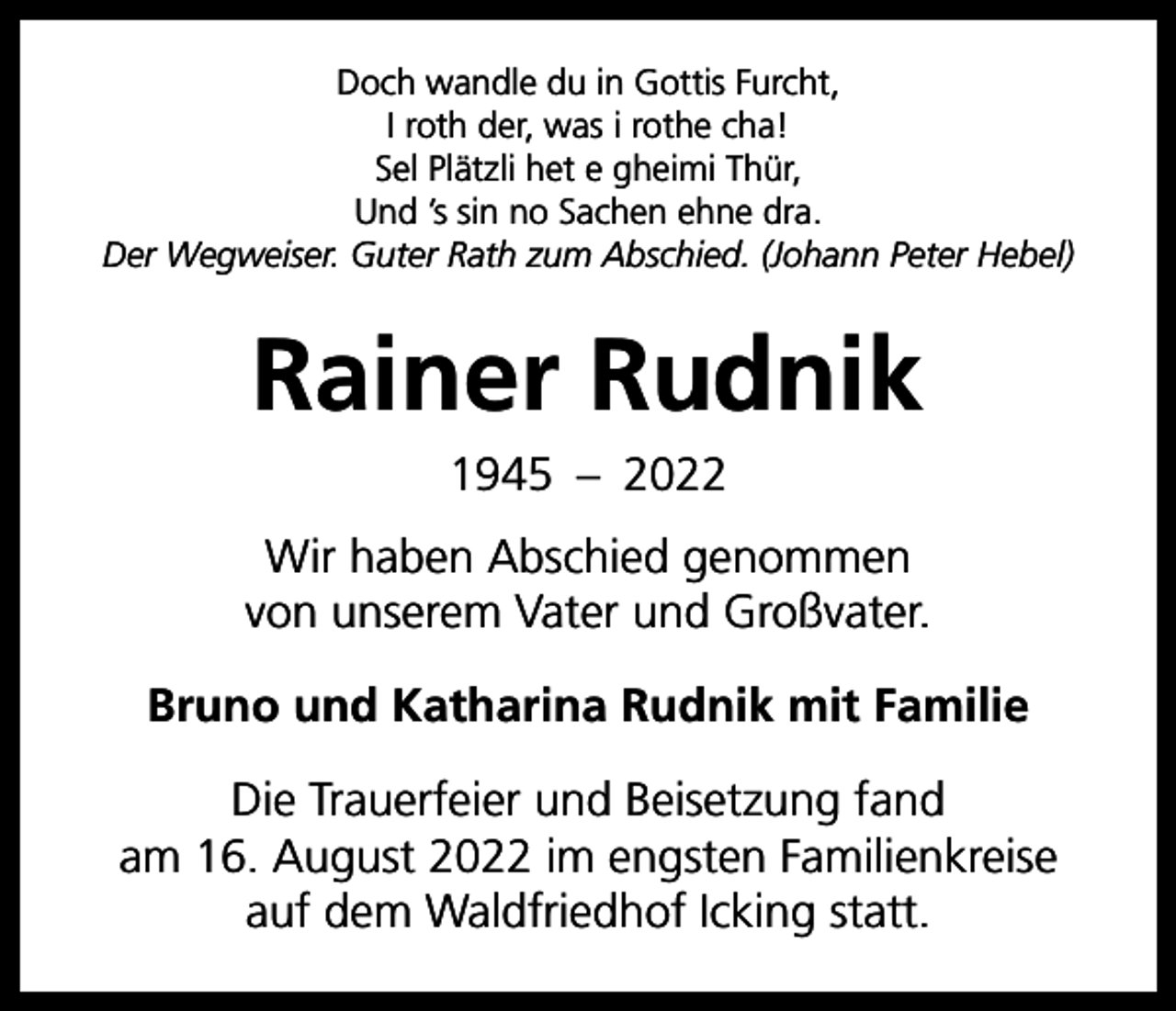 <p>Doch wandle du in Gottis Furcht,<br />I roth der, was i rothe cha!<br />Sel Plätzli het e gheimi Thür,<br />Und ’s sin no Sachen ehne dra.<br />Der Wegweiser. Guter Rath zum Abschied. (Johann Peter Hebel)</p><p>Rainer Rudnik<br />1945 – 2022<br />Wir haben Abschied genommen<br />von unserem Vater und Großvater.<br />Bruno und Katharina Rudnik mit Familie<br />Die Trauerfeier und Beisetzung fand<br />am 16. August 2022 im engsten Familienkreise<br />auf dem Waldfriedhof Icking statt.</p>