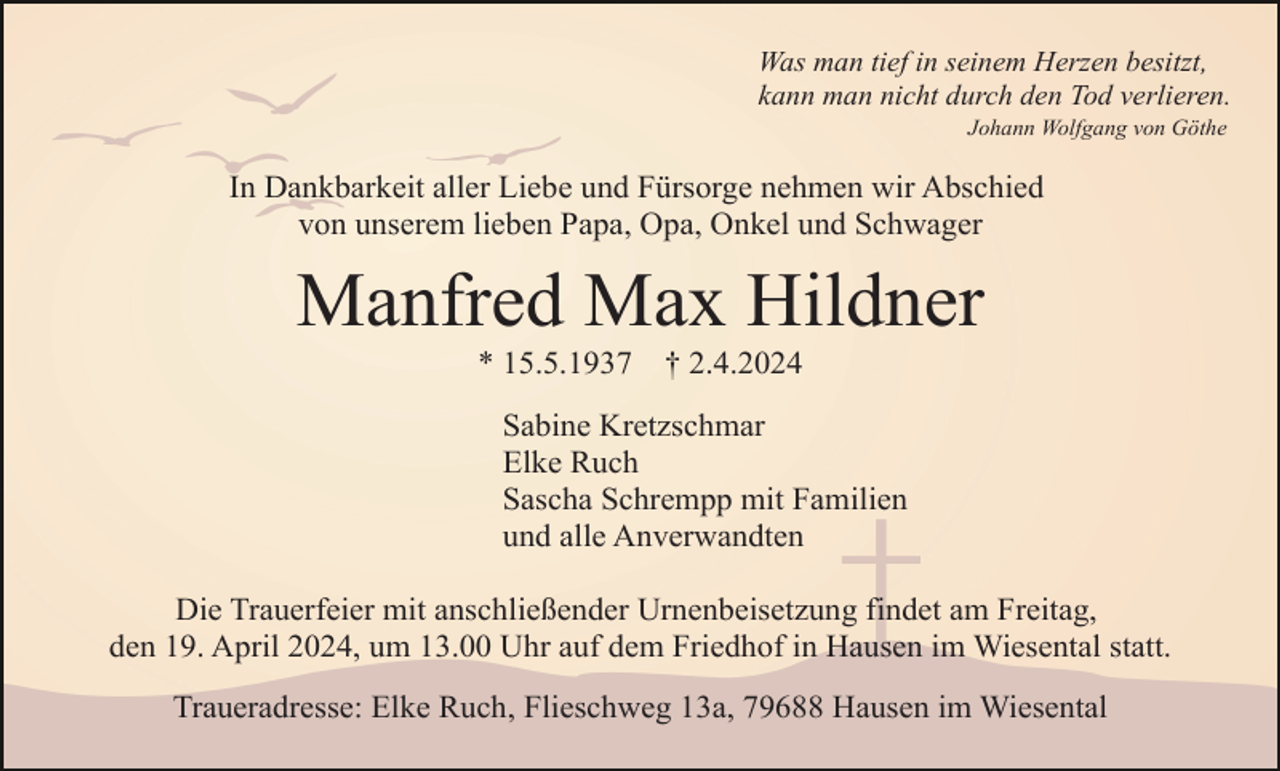 <p>Was man tief in seinem Herzen besitzt,<br />kann man nicht durch den Tod verlieren.<br />Johann Wolfgang von Göthe</p><p>In Dankbarkeit aller Liebe und Fürsorge nehmen wir Abschied<br />von unserem lieben Papa, Opa, Onkel und Schwager</p><p>Manfred Max Hildner<br />* 15.5.1937</p><p>† 2.4.2024</p><p>Sabine Kretzschmar<br />Elke Ruch<br />Sascha Schrempp mit Familien<br />und alle Anverwandten<br />Die Trauerfeier mit anschließender Urnenbeisetzung findet am Freitag,<br />den 19. April 2024, um 13.00 Uhr auf dem Friedhof in Hausen im Wiesental statt.<br />Traueradresse: Elke Ruch, Flieschweg 13a, 79688 Hausen im Wiesental</p>