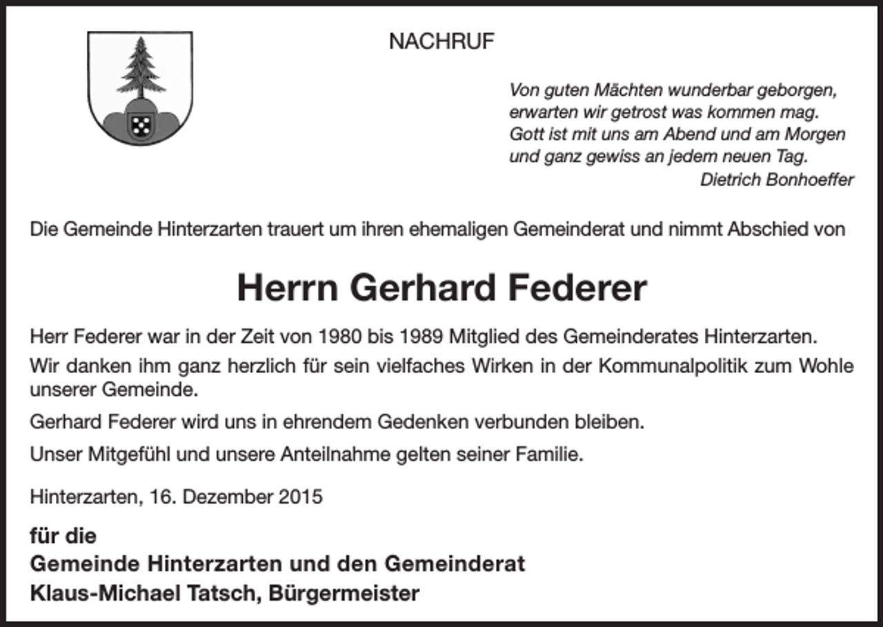 <p>NACHRUF<br />Von guten Mächten wunderbar geborgen,<br />erwarten wir getrost was kommen mag.<br />Gott ist mit uns am Abend und am Morgen<br />und ganz gewiss an jedem neuen Tag.<br />Dietrich Bonhoeffer</p><p>Die Gemeinde Hinterzarten trauert um ihren ehemaligen Gemeinderat und nimmt Abschied von</p><p>Herrn Gerhard Federer<br />Herr Federer war in der Zeit von 1980 bis 1989 Mitglied des Gemeinderates Hinterzarten.<br />Wir danken ihm ganz herzlich für sein vielfaches Wirken in der Kommunalpolitik zum Wohle<br />unserer Gemeinde.<br />Gerhard Federer wird uns in ehrendem Gedenken verbunden bleiben.<br />Unser Mitgefühl und unsere Anteilnahme gelten seiner Familie.<br />Hinterzarten, 16. Dezember 2015</p><p>für die<br />Gemeinde Hinterzarten und den Gemeinderat<br />Klaus-Michael Tatsch, Bürgermeister</p>