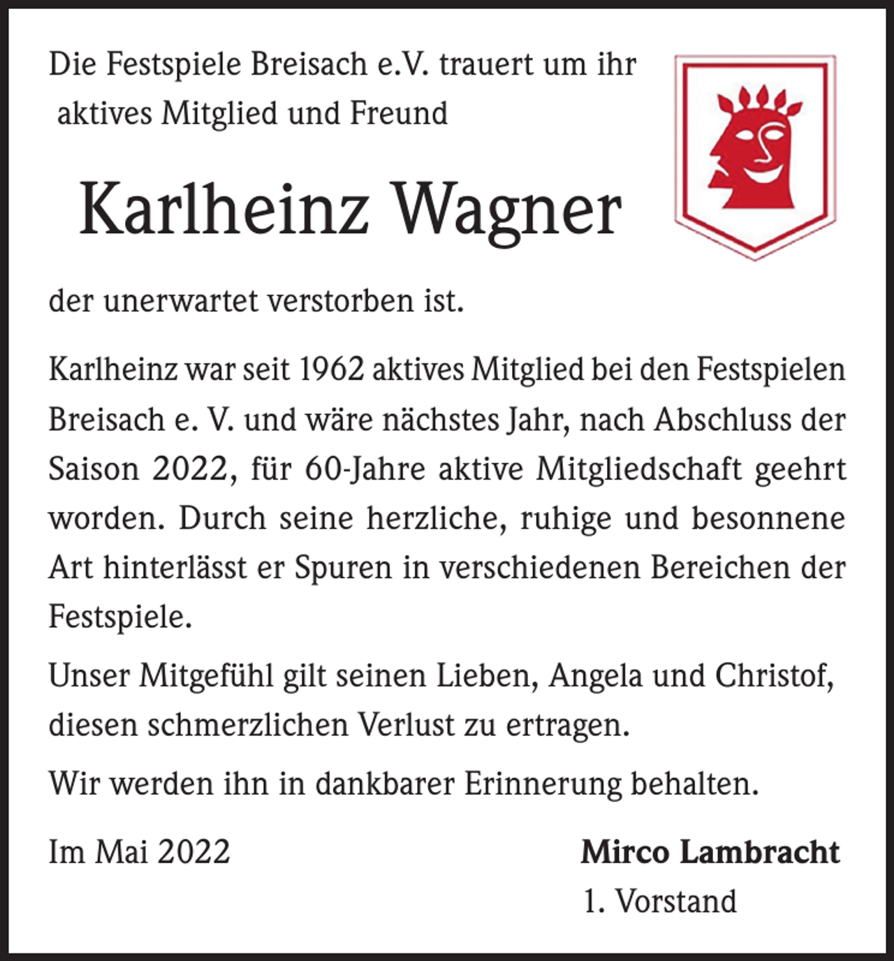 <p>Die Festspiele Breisach e.V. trauert um ihr<br />aktives Mitglied und Freund</p><p>Karlheinz Wagner<br />der unerwartet verstorben ist.<br />Karlheinz war seit 1962 aktives Mitglied bei den Festspielen<br />Breisach e. V. und wäre nächstes Jahr, nach Abschluss der<br />Saison 2022, für 60-Jahre aktive Mitgliedschaft geehrt<br />worden. Durch seine herzliche, ruhige und besonnene<br />Art hinterlässt er Spuren in verschiedenen Bereichen der<br />Festspiele.<br />Unser Mitgefühl gilt seinen Lieben, Angela und Christof,<br />diesen schmerzlichen Verlust zu ertragen.<br />Wir werden ihn in dankbarer Erinnerung behalten.<br />Im Mai 2022</p><p>Mirco Lambracht<br />1. Vorstand</p>