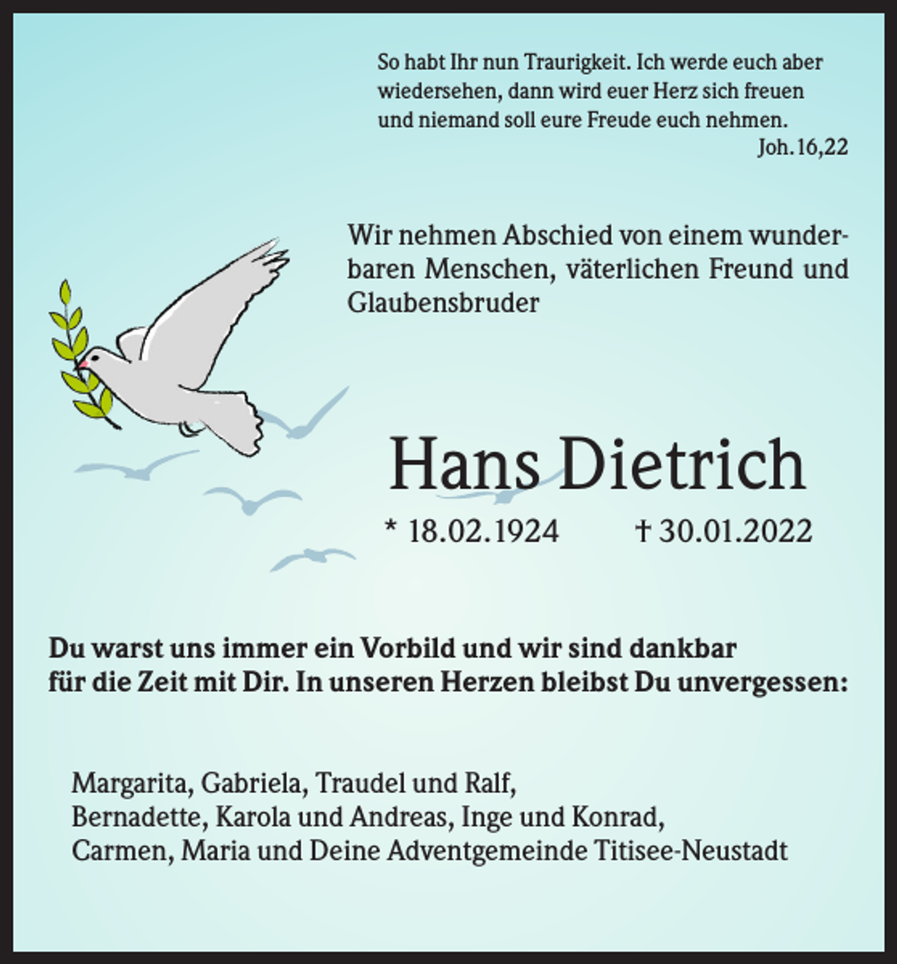 <p>So habt Ihr nun Traurigkeit. Ich werde euch aber<br />wiedersehen, dann wird euer Herz sich freuen<br />und niemand soll eure Freude euch nehmen.<br />Joh.16,22</p><p>Wir nehmen Abschied von einem wunderbaren Menschen, väterlichen Freund und<br />Glaubensbruder</p><p>Hans Dietrich<br />* 18.02.1924</p><p>† 30.01.2022</p><p>Du warst uns immer ein Vorbild und wir sind dankbar<br />für die Zeit mit Dir. In unseren Herzen bleibst Du unvergessen:<br />Margarita, Gabriela, Traudel und Ralf,<br />Bernadette, Karola und Andreas, Inge und Konrad,<br />Carmen, Maria und Deine Adventgemeinde Titisee-Neustadt</p>