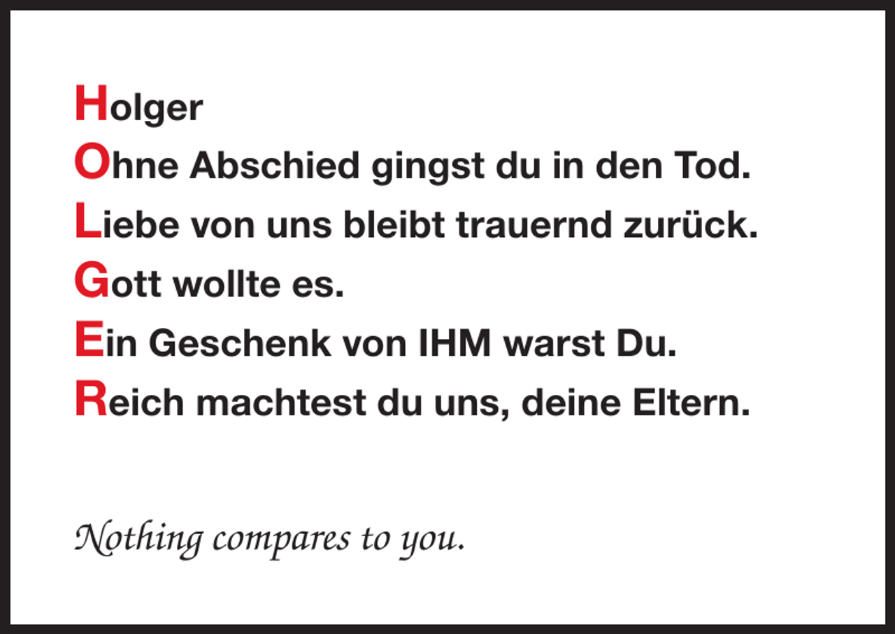 <p>Holger<br />Ohne Abschied gingst du in den Tod.<br />Liebe von uns bleibt trauernd zurück.<br />Gott wollte es.<br />Ein Geschenk von IHM warst Du.<br />Reich machtest du uns, deine Eltern.<br />Nothing compares to you.</p>