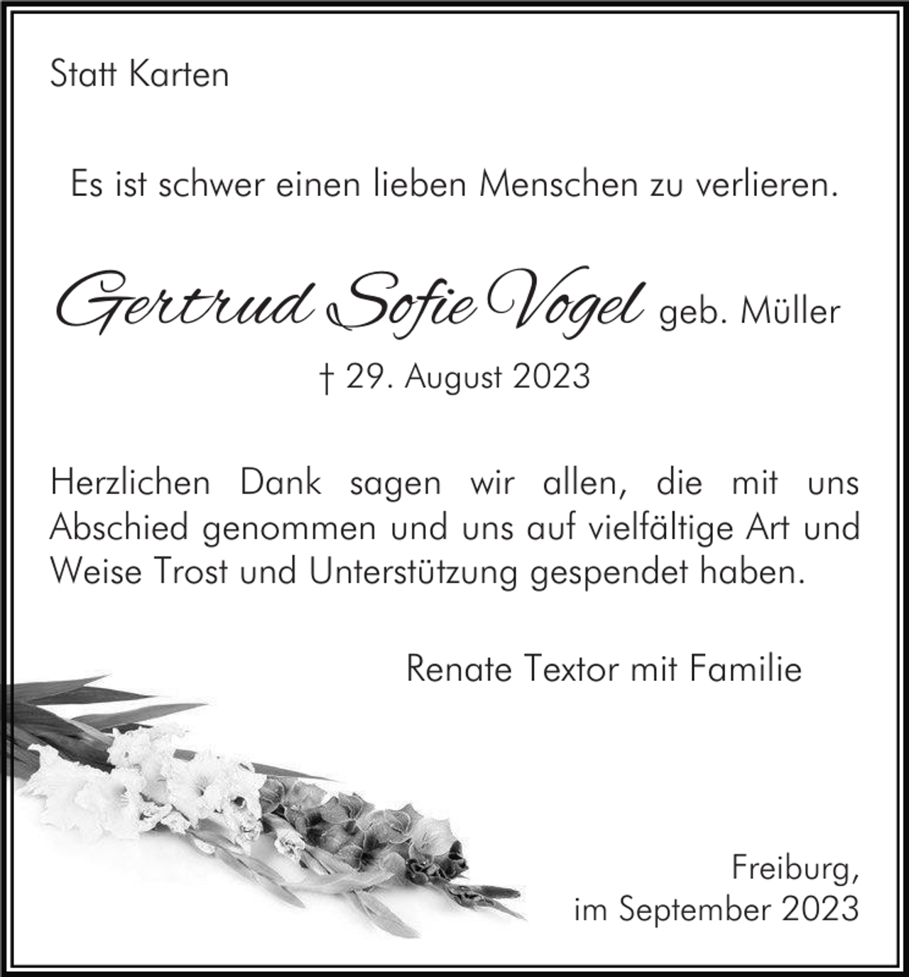 <p>Statt Karten<br />Es ist schwer einen lieben Menschen zu verlieren.</p><p>Gertrud Sofie Vogel geb. Müller<br />† 29. August 2023</p><p>Herzlichen Dank sagen wir allen, die mit uns<br />Abschied genommen und uns auf vielfältige Art und<br />Weise Trost und Unterstützung gespendet haben.</p><p>Renate Textor mit Familie</p><p>Freiburg,<br />im September 2023</p>