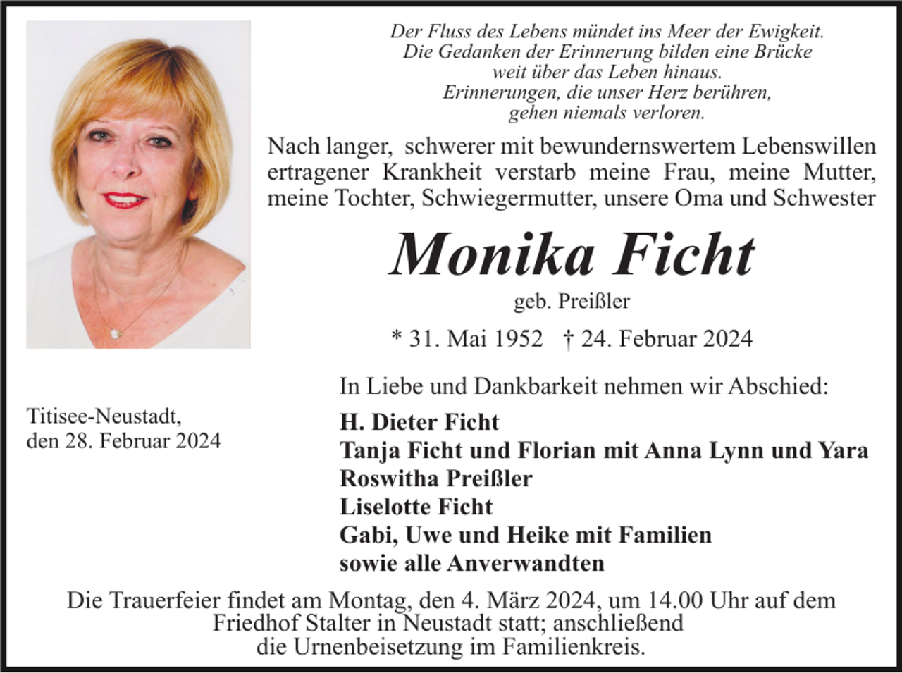 <p>Der Fluss des Lebens mündet ins Meer der Ewigkeit.<br />Die Gedanken der Erinnerung bilden eine Brücke<br />weit über das Leben hinaus.<br />Erinnerungen, die unser Herz berühren,<br />gehen niemals verloren.</p><p>Nach langer, schwerer mit bewundernswertem Lebenswillen<br />ertragener Krankheit verstarb meine Frau, meine Mutter,<br />meine Tochter, Schwiegermutter, unsere Oma und Schwester</p><p>Monika Ficht<br />geb. Preißler</p><p>* 31. Mai 1952 † 24. Februar 2024<br />Titisee-Neustadt,<br />den 28. Februar 2024</p><p>In Liebe und Dankbarkeit nehmen wir Abschied:<br />H. Dieter Ficht<br />Tanja Ficht und Florian mit Anna Lynn und Yara<br />Roswitha Preißler<br />Liselotte Ficht<br />Gabi, Uwe und Heike mit Familien<br />sowie alle Anverwandten</p><p>Die Trauerfeier findet am Montag, den 4. März 2024, um 14.00 Uhr auf dem<br />Friedhof Stalter in Neustadt statt; anschließend<br />die Urnenbeisetzung im Familienkreis.</p>